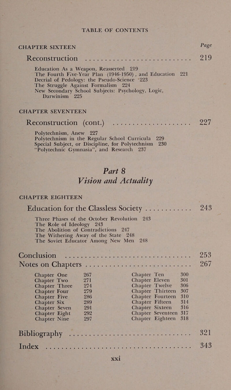 CHAPTER SIXTEEN Page OUTER Ea) Re te LTD de APO Rr ama 219 Education As a Weapon, Reasserted 219 The Fourth Five-Year Plan (1946-1950) , and Education 221 Decrial of Pedology: the Pseudo-Science *223 The Struggle Against Formalism 224 New Secondary School Subjects: Psychology, Logic, Darwinism 225 CHAPTER SEVENTEEN meee UCtICln \(CONt.) 0) evan ea nies tines Boy Polytechnism, Anew 227 Polytechnism in the Regular School Curricula 229 Special Subject, or Discipline, for Polytechnism 230 “Polytechnic Gymnasia”, and Research 237 Part 8 Vision and Actuality CHAPTER EIGHTEEN Education for the Classless Society ............ oan Three Phases of the October Revolution 243 The Role of Ideology 243 The Abolition of Contradictions 247 The Withering Away of the State 248 The Soviet Educator Among New Men 248 Ia Se er te ae 253 CEST SEE TS) male aN age ee ee oe Poi Chapter One 267 Chapter Ten 300 Chapter Two 271 Chapter Eleven 301 Chapter Three ate Chapter Twelve 306 Chapter Four 279 Chapter Thirteen 307 Chapter Five 286 Chapter Fourteen 310 Chapter Six 289 Chapter Fifteen 314 Chapter Seven 291 Chapter Sixteen 316 Chapter Eight 292 Chapter Seventeen 317 Chapter Nine 297 Chapter Eighteen 318 Bibliography . TN See clear a en aOR ee 321 a Re eR ea oie eles wien dns 343