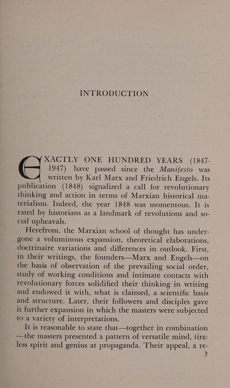 INTRODUCTION XACTLY ONE HUNDRED YEARS. (1847- 1947) have passed since the Manifesto was written by Karl Marx and Friedrich Engels. Its publication (1848) signalized a call for revolutionary thinking and action in terms of Marxian historical ma- terialism. Indeed, the year 1848 was momentous. It is rated by historians as a landmark of revolutions and so- cial upheavals. Herefrom, the Marxian school of thought has under- gone a voluminous expansion, theoretical elaborations, doctrinaire variations and differences in outlook. First, in their writings, the founders—Marx and Engels—on the basis of observation of the prevailing social order, study of working conditions and intimate contacts with revolutionary forces solidified their thinking in writing and endowed it with, what is claimed, a scientific basis and structure. Later, their followers and disciples gave it further expansion in which the masters were subjected to a variety of interpretations. It is reasonable to state that—together in combination —-the masters presented a pattern of versatile mind, tire- less spirit and genius:at propaganda. Their appeal, a re-