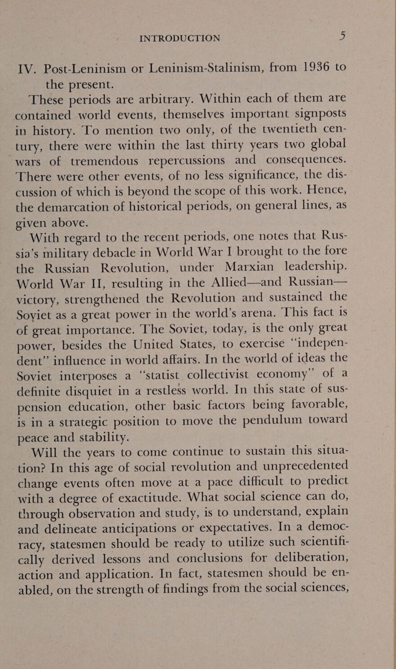 IV. Post-Leninism or Leninism-Stalinism, from 1936 to the present. These periods are arbitrary. Within each of them are contained world events, themselves important signposts in history. To mention two only, of the twentieth cen- tury, there were within the last thirty years two global wars of tremendous repercussions and consequences. There were other events, of no less significance, the dis- cussion of which is beyond the scope of this work. Hence, the demarcation of historical periods, on general lines, as given above. With regard to the recent periods, one notes that Rus- sia’s military debacle in World War I brought to the fore the Russian Revolution, under Marxian leadership. World War II, resulting in the Allied—and Russian— victory, strengthened the Revolution and sustained the Soviet as a great power in the world’s arena. ‘This fact 1s of great importance. The Soviet, today, is the only great power, besides the United States, to exercise “indepen- dent” influence in world affairs. In the world of ideas the Soviet interposes a “‘statist collectivist economy” of a definite disquiet in a restless world. In this state of sus- pension education, other basic factors being favorable, is in a strategic position to move the pendulum toward peace and stability. Will the years to come continue to sustain this situa- tion? In this age of social revolution and unprecedented change events often move at a pace difficult to predict with a degree of exactitude. What social science can do, through observation and study, is to understand, explain and delineate anticipations or expectatives. In a democ- racy, statesmen should be ready to utilize such scientifi- cally derived lessons and conclusions for deliberation, action and application. In fact, statesmen should be en- abled, on the strength of findings from the social sciences,