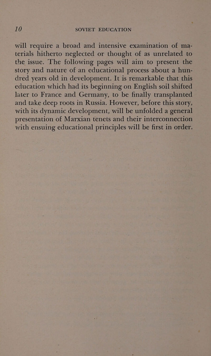 will require a broad and intensive examination of ma- terials hitherto neglected or thought of as unrelated to the issue. Ihe following pages will aim to present the story and nature of an educational process about a hun- dred years old in development. It is remarkable that this education which had its beginning on English soil shifted later to France and Germany, to be finally transplanted and take deep roots in Russia. However, before this story, with its dynamic development, will be unfolded a general presentation of Marxian tenets and their interconnection with ensuing educational principles will be first in order.