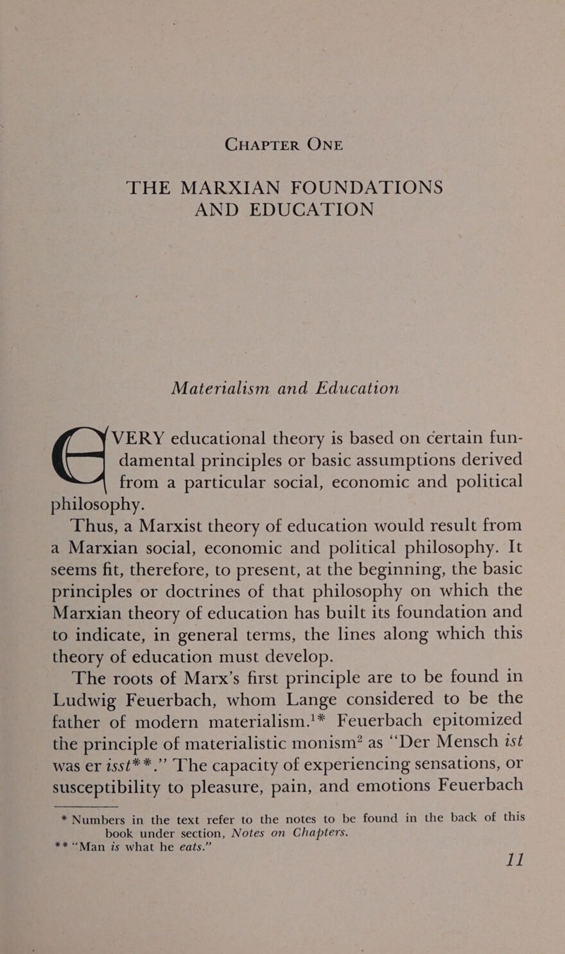 CHAPTER ONE THE MARXIAN FOUNDATIONS AND EDUCATION Materialism and Educatton VERY educational theory is based on certain fun- damental principles or basic assumptions derived from a particular social, economic and political philosophy. Thus, a Marxist theory of education would result from a Marxian social, economic and political philosophy. It seems fit, therefore, to present, at the beginning, the basic principles or doctrines of that philosophy on which the Marxian theory of education has built its foundation and to indicate, in general terms, the lines along which this theory of education must develop. The roots of Marx’s first principle are to be found in Ludwig Feuerbach, whom Lange considered to be the father of modern materialism.'* Feuerbach epitomized the principle of materialistic monism? as ‘““Der Mensch ist was er isst**.”’ The capacity of experiencing sensations, or susceptibility to pleasure, pain, and emotions Feuerbach * Numbers in the text refer to the notes to be found in the back of this book under section, Notes on Chapters. ** “Man is what he eats.” ay