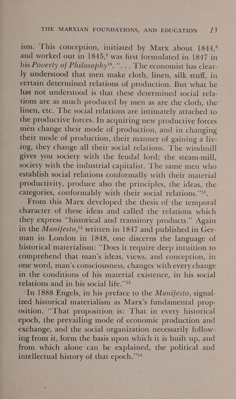 ism. This conception, initiated by Marx about 1844,8 and worked out in 1845,° was first formulated in 1847 in his Poverty of Philosophy. “. .. The economist has clear- ly understood that men make cloth, linen, silk stuff, in certain determined relations of production. But what he has not understood is that these determined social rela- tions are as much produced by men as are the cloth, the linen, etc. ‘The social relations are intimately attached to the productive forces. In acquiring new productive forces men change their mode of production, and in changing their mode of production, their manner of gaining a liv- ing, they change all their social relations. ‘The windmill gives you society with the feudal lord; the steam-mill, society with the industrial capitalist. The same men who establish social relations conformally with their material productivity, produce also the principles, the ideas, the categories, conformably with their social relations.’. From this Marx developed the thesis of the temporal character of these ideas and called the relations which they express “historical and transitory products.” Again in the Manifesto,” written in 1847 and published in Ger- man in London in 1848, one discerns the language of historical materialism: “Does it require deep intuition to comprehend that man’s ideas, views, and conception, in one word, man’s consciousness, changes with every change in the conditions of his material existence, in his social relations and in his social life.’’!® “In 1888 Engels, in his preface to the Manifesto, signal- ized historical materialism as Marx’s fundamental prop- osition. “That proposition is: That in every historical epoch, the prevailing mode of economic production and exchange, and the social organization necessarily follow- ing from it, form the basis upon which it is built up, and ‘from which alone can be explained, the political and intellectual history of that epoch.’