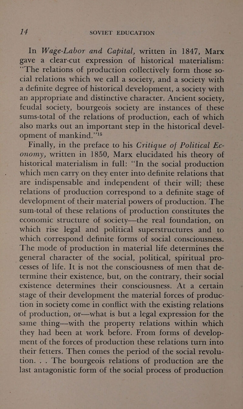 In Wage-Labor and Capital, written in 1847, Marx gave a clear-cut expression of historical materialism: “The relations of production collectively form those so- cial relations which we call a society, and a society with a definite degree of historical development, a society with an appropriate and distinctive character. Ancient society, feudal society, bourgeois society are instances of these sums-total of the relations of production, each of which also marks out an important step in the historical devel- opment of mankind.’’® _ Finally, in the preface to his Critique of Political Ec- onomy, written in 1850, Marx elucidated his theory of historical materialism in full: “In the social production which men carry on they enter into definite relations that are indispensable and independent of their will; these relations of production correspond to a definite stage of development of their material powers of production. The sum-total of these relations of production constitutes the economic structure of society—the real foundation, on which rise legal and political superstructures and to which correspond definite forms of social consciousness. The mode of production in material life determines the general character of the social, political, spiritual pro- cesses of life. It is not the consciousness of men that de- termine their existence, but, on the contrary, their social existence determines their consciousness. At a certain stage of their development the material forces of produc- tion in society come in conflict with the existing relations of production, or—what is but a legal expression for the same thing—with the property relations within which they had been at work before. From forms of develop- ment of the forces of production these relations turn into their fetters. ‘Then comes the period of the social revolu- tion. . . The bourgeois relations of production are the last antagonistic form of the social process of production