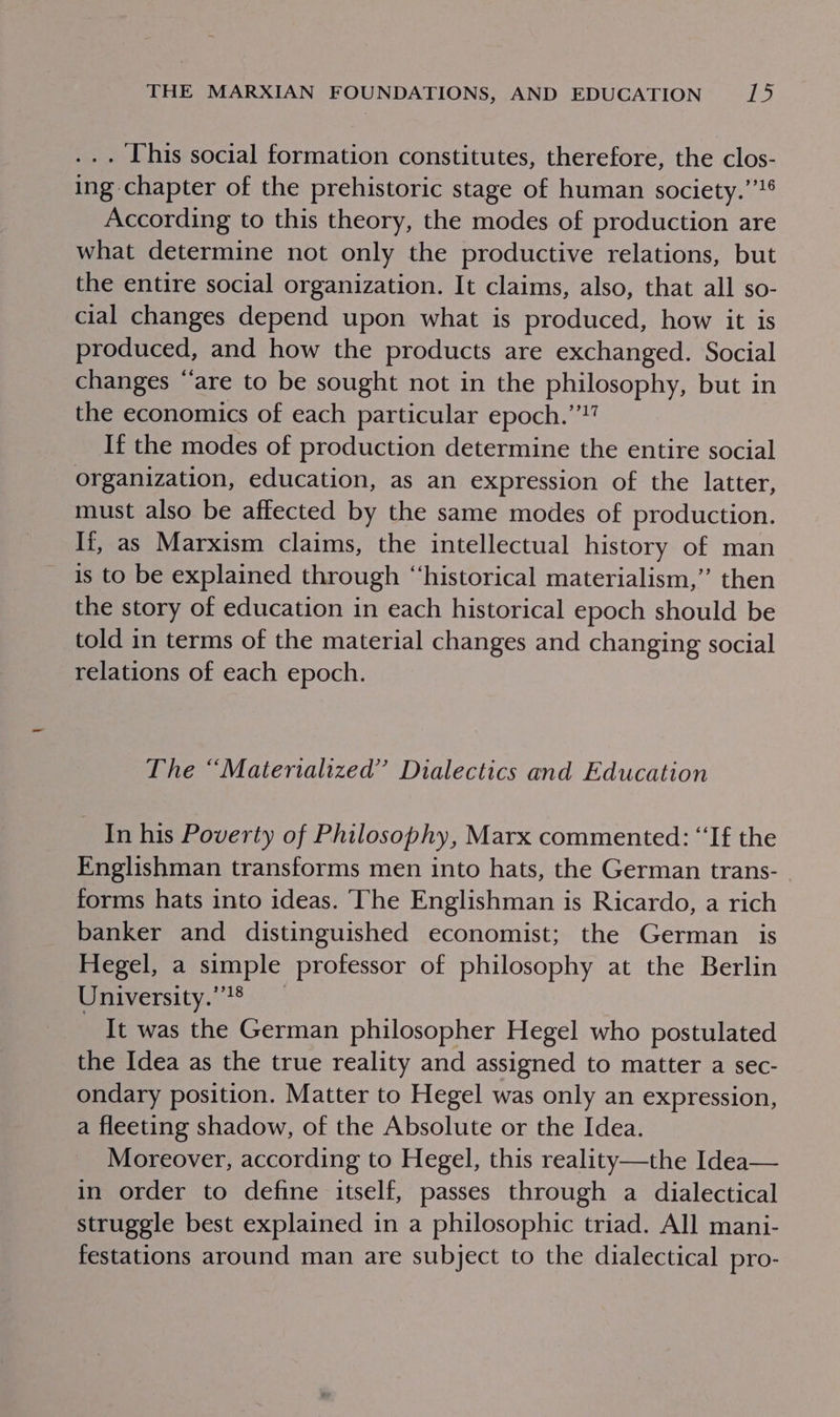 . [his social formation constitutes, therefore, the clos- ing chapter of the prehistoric stage of human society.’’¢ According to this theory, the modes of production are what determine not only the productive relations, but the entire social organization. It claims, also, that all so- cial changes depend upon what is produced, how it is produced, and how the products are exchanged. Social changes “are to be sought not in the philosophy, but in the economics of each particular epoch.’”!’ If the modes of production determine the entire social organization, education, as an expression of the latter, must also be affected by the same modes of production. If, as Marxism claims, the intellectual history of man is to be explained through “historical materialism,” then the story of education in each historical epoch should be told in terms of the material changes and changing social relations of each epoch. The “Matertalized”’ Dialectics and Education In his Poverty of Philosophy, Marx commented: “If the Englishman transforms men into hats, the German trans- - forms hats into ideas. ‘The Englishman is Ricardo, a rich banker and distinguished economist; the German is Hegel, a simple professor of philosophy at the Berlin University.’’® It was the German philosopher Hegel who postulated the Idea as the true reality and assigned to matter a sec- ondary position. Matter to Hegel was only an expression, a fleeting shadow, of the Absolute or the Idea. Moreover, according to Hegel, this reality—the Idea— in order to define itself, passes through a dialectical struggle best explained in a philosophic triad. All mani- festations around man are subject to the dialectical pro-
