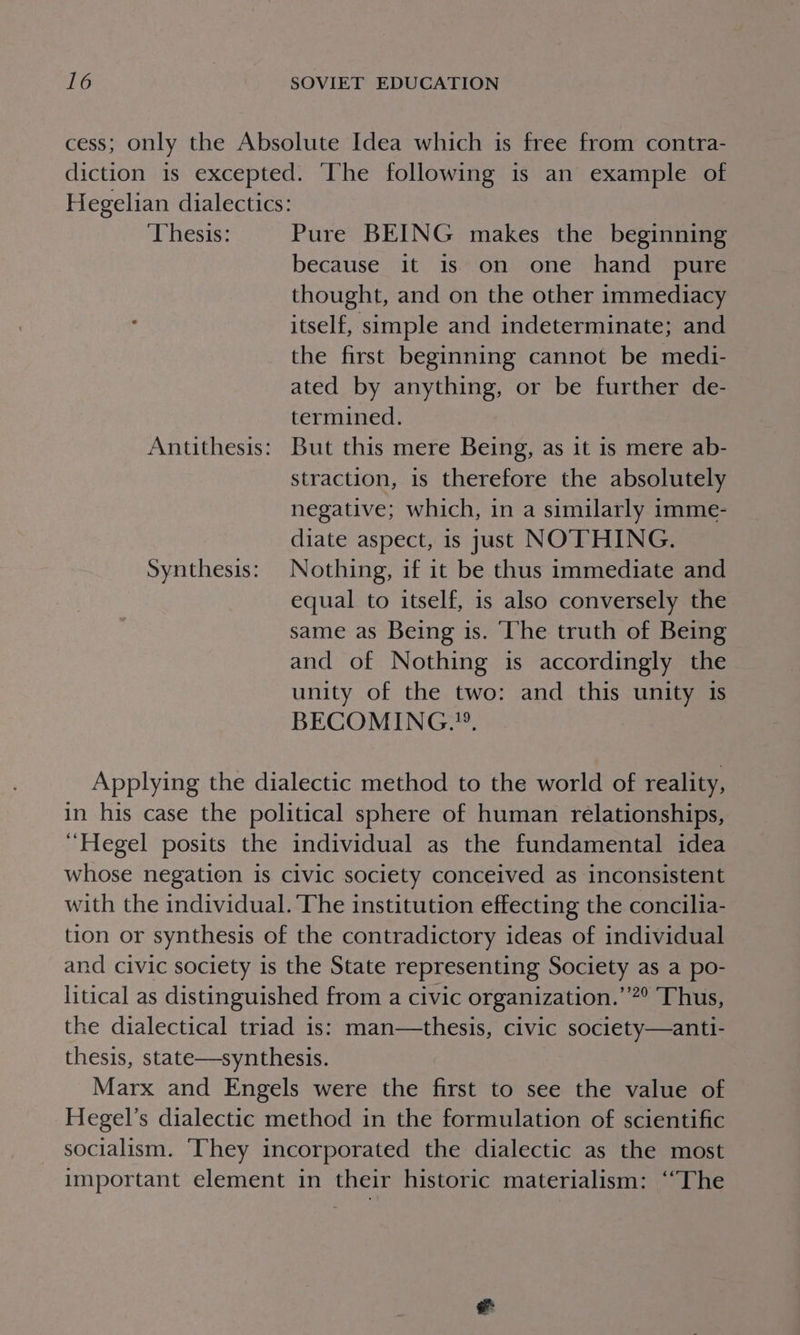 cess; only the Absolute Idea which is free from contra- diction is excepted. ‘The following is an example of Hegelian dialectics: ‘Thesis: Pure BEING makes the beginning because it is on one hand pure thought, and on the other immediacy . itself, simple and indeterminate; and the first beginning cannot be medi- ated by anything, or be further de- termined. Antithesis: But this mere Being, as it is mere ab- straction, 1s therefore the absolutely negative; which, in a similarly imme- diate aspect, is just NOTHING. Synthesis: Nothing, if it be thus immediate and equal to itself, is also conversely the same as Being is. The truth of Being and of Nothing is accordingly the unity of the two: and this unity 1s BECOMING.”. | Applying the dialectic method to the world of reality, in his case the political sphere of human relationships, “Hegel posits the individual as the fundamental idea whose negation is civic society conceived as inconsistent with the individual. The institution effecting the concilia- tion or synthesis of the contradictory ideas of individual and civic society is the State representing Society as a po- litical as distinguished from a civic organization.’’”° Thus, the dialectical triad is: man—thesis, civic society—anti- thesis, state—synthesis. Marx and Engels were the first to see the value of Hegel’s dialectic method in the formulation of scientific socialism. ‘They incorporated the dialectic as the most important element in their historic materialism: ‘“The