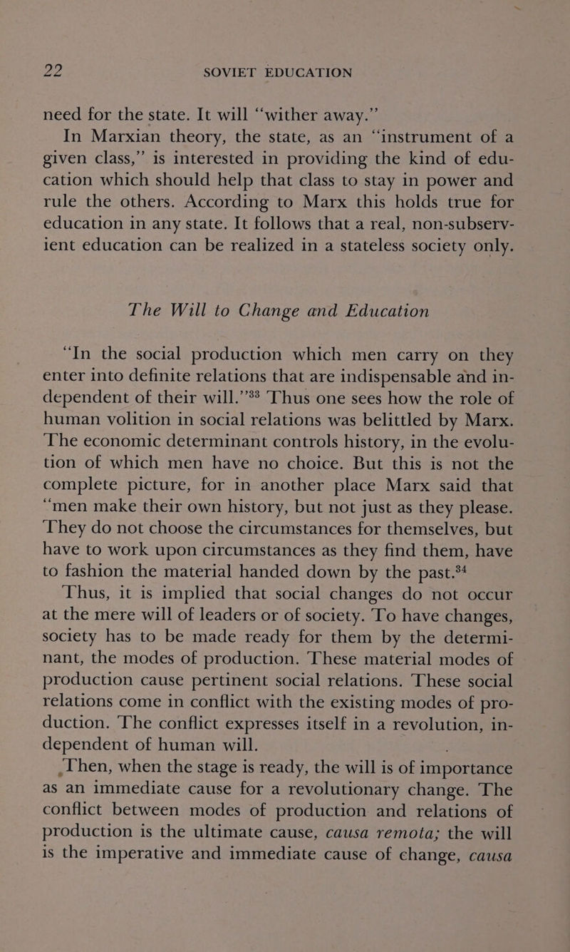 need for the state. It will “wither away.” In Marxian theory, the state, as an “instrument of a given class,” is interested in providing the kind of edu- cation which should help that class to stay in power and rule the others. According to Marx this holds true for education in any state. It follows that a real, non-subserv- lent education can be realized in a stateless society only. The Will to Change and Education “In the social production which men carry on they enter into definite relations that are indispensable and in- dependent of their will.’’** Thus one sees how the role of human volition in social relations was belittled by Marx. The economic determinant controls history, in the evolu- tion of which men have no choice. But this is not the complete picture, for in another place Marx said that “men make their own history, but not just as they please. ‘They do not choose the circumstances for themselves, but have to work upon circumstances as they find them, have to fashion the material handed down by the past.*4 Thus, it is implied that social changes do not occur at the mere will of leaders or of society. To have changes, society has to be made ready for them by the determi- nant, the modes of production. ‘These material modes of production cause pertinent social relations. These social relations come in conflict with the existing modes of pro- duction. ‘The conflict expresses itself in a revolution, in- dependent of human will. _Then, when the stage is ready, the will is of i importance as an immediate cause for a revolutionary change. The conflict between modes of production and relations of production is the ultimate cause, causa remota; the will is the imperative and immediate cause of change, causa