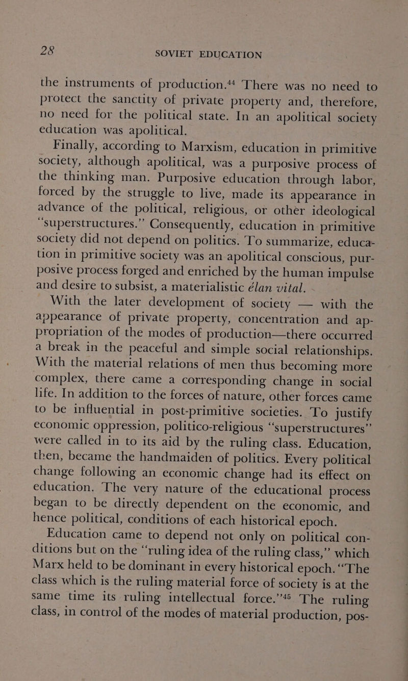 the instruments of production.“4 There was no need to protect the sanctity of private property and, therefore, no need for the political state. In an apolitical society education was apolitical. Finally, according to Marxism, education in primitive society, although apolitical, was a purposive process of the thinking man. Purposive education through labor, forced by the struggle to live, made its appearance in advance of the political, religious, or other ideological “superstructures.”’ Consequently, education in primitive society did not depend on politics. To summarize, educa- tion in primitive society was an apolitical conscious, pur- posive process forged and enriched by the human impulse and desire to subsist, a materialistic élan vital. With the later development of society — with the appearance of private property, concentration and ap- propriation of the modes of production—there occurred a break in the peaceful and simple social relationships. With the material relations of men thus becoming more complex, there came a corresponding change in social life. In addition to the forces of nature, other forces came to be influential in post-primitive societies. To justify economic oppression, politico-religious “superstructures”’ were called in to its aid by the ruling class. Education, then, became the handmaiden of politics. Every political change following an economic change had its effect on education. The very nature of the educational process began to be directly dependent on the economic, and hence political, conditions of each historical epoch. Education came to depend not only on political con- ditions but on the “ruling idea of the ruling class,’’ which Marx held to be dominant in every historical epoch. “The class which is the ruling material force of society is at the same time its ruling intellectual force.’’® The ruling class, in control of the modes of material production, pos-