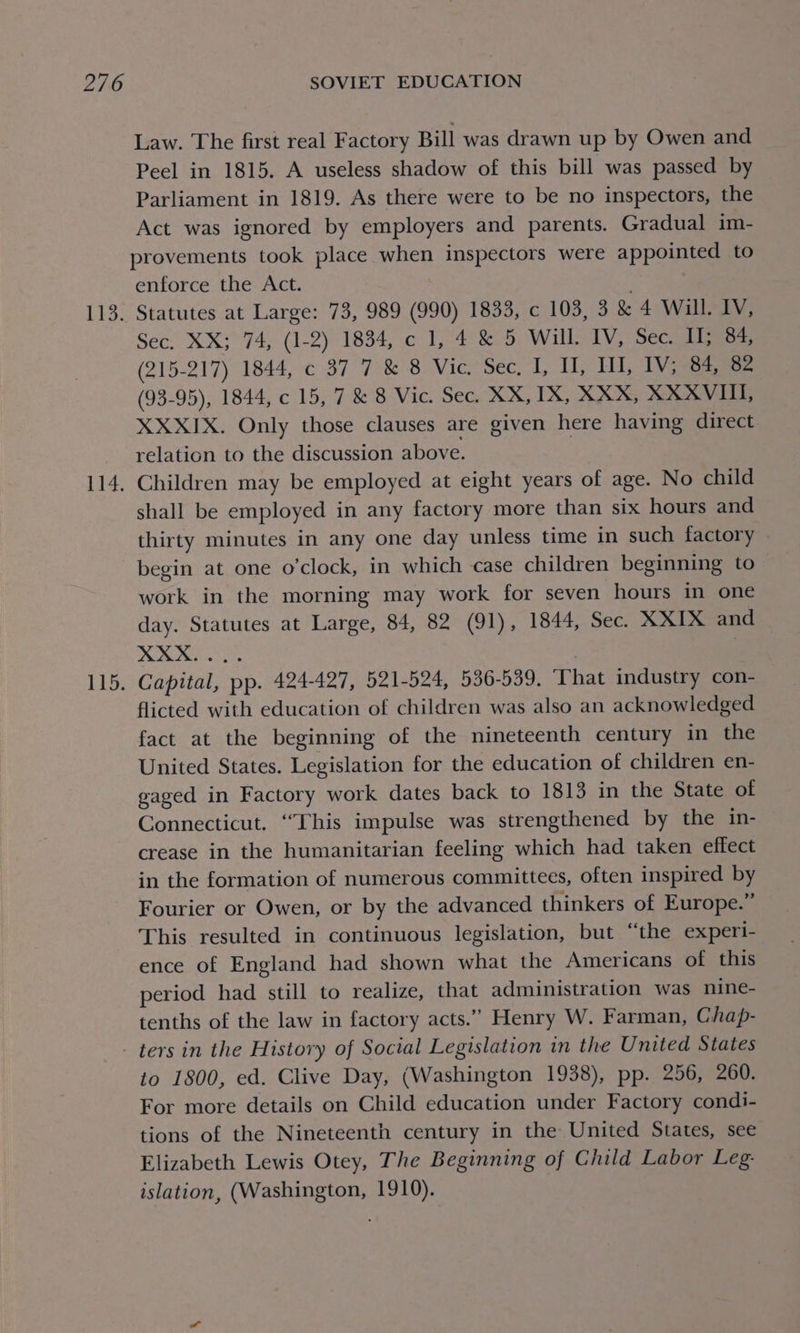 bai LT 115. Law. The first real Factory Bill was drawn up by Owen and Peel in 1815. A useless shadow of this bill was passed by Parliament in 1819. As there were to be no inspectors, the Act was ignored by employers and parents. Gradual im- provements took place when inspectors were appointed to enforce the Act. Statutes at Large: 73, 989 (990) 1833, c 103, 3.&amp; 4° WalEEy; Sec: XX574, (1-2): 1834, ¢ 1-4 5 Will. IV, Sec. II; 84, (215-217) 1844, c 37 7 &amp; 8 Vic. Sec, I, IL, Ill, IV; 84, 82 (93-95), 1844, c 15, 7 &amp; 8 Vic. Sec. XX, IX, XXX, XXXVIL, XXXIX. Only those clauses are given here having direct relation to the discussion above. | Children may be employed at eight years of age. No child shall be employed in any factory more than six hours and thirty minutes in any one day unless time in such factory begin at one o'clock, in which case children beginning to work in the morning may work for seven hours in one day. Statutes at Large, 84, 82 (91), 1844, Sec. XXIX and ©. @. a : | Capital, pp. 424-427, 521-524, 536-539. ‘That industry con- flicted with education of children was also an acknowledged fact at the beginning of the nineteenth century in the United States. Legislation for the education of children en- gaged in Factory work dates back to 1813 in the State of Connecticut. “This impulse was strengthened by the in- crease in the humanitarian feeling which had taken effect in the formation of numerous committees, often inspired by Fourier or Owen, or by the advanced thinkers of Europe.” This resulted in continuous legislation, but “the experi- ence of England had shown what the Americans of this period had still to realize, that administration was nine- tenths of the law in factory acts.” Henry W. Farman, Chap- to 1800, ed. Clive Day, (Washington 1938), pp. 256, 260. For more details on Child education under Factory condi- tions of the Nineteenth century in the United States, see Elizabeth Lewis Otey, The Beginning of Child Labor Leg: islation, (Washington, 1910).