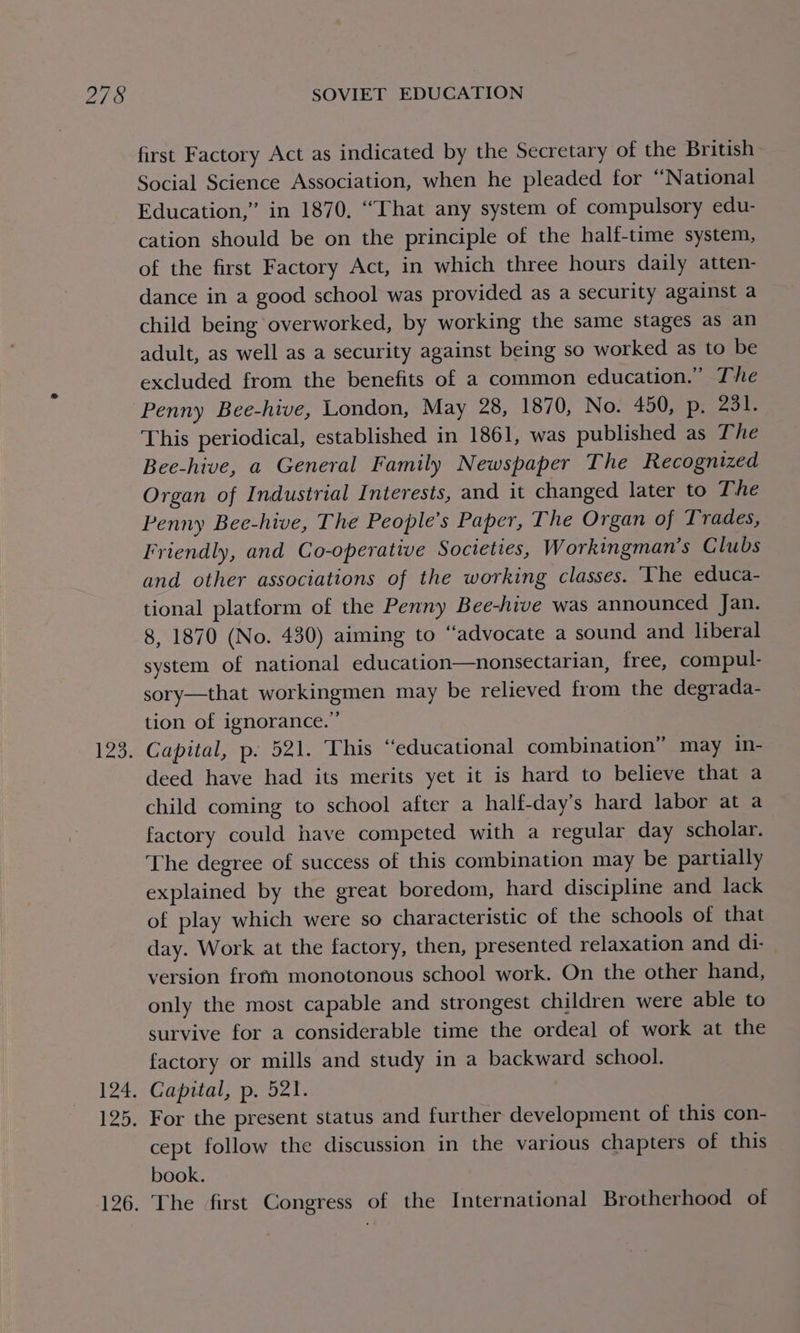 Page 124, lysis 126. SOVIET EDUCATION first Factory Act as indicated by the Secretary of the British Social Science Association, when he pleaded for “National Education,” in 1870, “That any system of compulsory edu- cation should be on the principle of the half-time system, of the first Factory Act, in which three hours daily atten- dance in a good school was provided as a security against a child being overworked, by working the same stages as an adult, as well as a security against being so worked as to be excluded from the benefits of a common education.” The Penny Bee-hive, London, May 28, 1870, No. 450, p. 251% This periodical, established in 1861, was published as The Bee-hive, a General Family Newspaper The Recognized Organ of Industrial Interests, and it changed later to The Penny Bee-hive, The People’s Paper, The Organ of Trades, Friendly, and Co-operative Societies, Workingman’s Clubs and other associations of the working classes. The educa- tional platform of the Penny Bee-hive was announced Jan. 8, 1870 (No. 430) aiming to “advocate a sound and liberal system of national education—nonsectarian, free, compul- sory—that workingmen may be relieved from the degrada- tion of ignorance.’ Capital, p. 521. This “educational combination” may in- deed have had its merits yet it is hard to believe that a child coming to school after a half-day’s hard labor at a factory could have competed with a regular day scholar. The degree of success of this combination may be partially explained by the great boredom, hard discipline and lack of play which were so characteristic of the schools of that day. Work at the factory, then, presented relaxation and di- version frota monotonous school work. On the other hand, only the most capable and strongest children were able to survive for a considerable time the ordeal of work at the factory or mills and study in a backward school. Capital, p. 521. For the present status and further development of this con- cept follow the discussion in the various chapters of this book. The first Congress of the International Brotherhood of