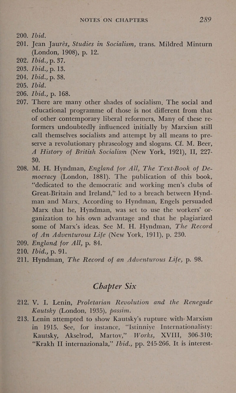 Ibid. Jean Jaurés, Studies in Socialism, trans. Mildred Minturn (London, 1908), p. 12. Tbid., p. 37. Ibid., p. 13. Ibid., p. 38. Ibid. Ibid., p. 168. There are many other shades of socialism, The social and educational programme of those is not different from that of other contemporary liberal reformers, Many of these re- formers undoubtedly influenced initially by Marxism still call themselves socialists and attempt by all means to pre- serve a revolutionary phraseology and slogans. Cf. M. Beer, A History of British Socialism (New York, 1921), II, 227- 30. M. H. Hyndman, England for All, The Text-Book of De- mocracy (London, 1881). ‘The publication of this book, “dedicated to the democratic and working men’s clubs of Great-Britain and Ireland,” led to a breach between Hynd- man and Marx, According to Hyndman, Engels persuaded Marx that he, Hyndman, was set to use the workers’ or- ganization to his own advantage and that he plagiarized some of Marx’s ideas. See M. H. Hyndman, The Record of An Adventurous Life (New York, 1911), p. 230. England for All, p. 84. PUt0 sD. ols Hyndman, The Record of an Adventurous Life, p. 98. € hapter Six V. I. Lenin, Proletarian Revolution and the Renegade Kautsky (London, 1935), passim. Lenin attempted to show Kautsky’s rupture with: Marxism in 1915. See, for instance, ‘‘Istinniye Internationalisty: Kautsky, Akselrod, Martov,’ Works, XVIII, 306-310; “Krakh II internazionala,” [bid., pp. 245-266. It is interest-