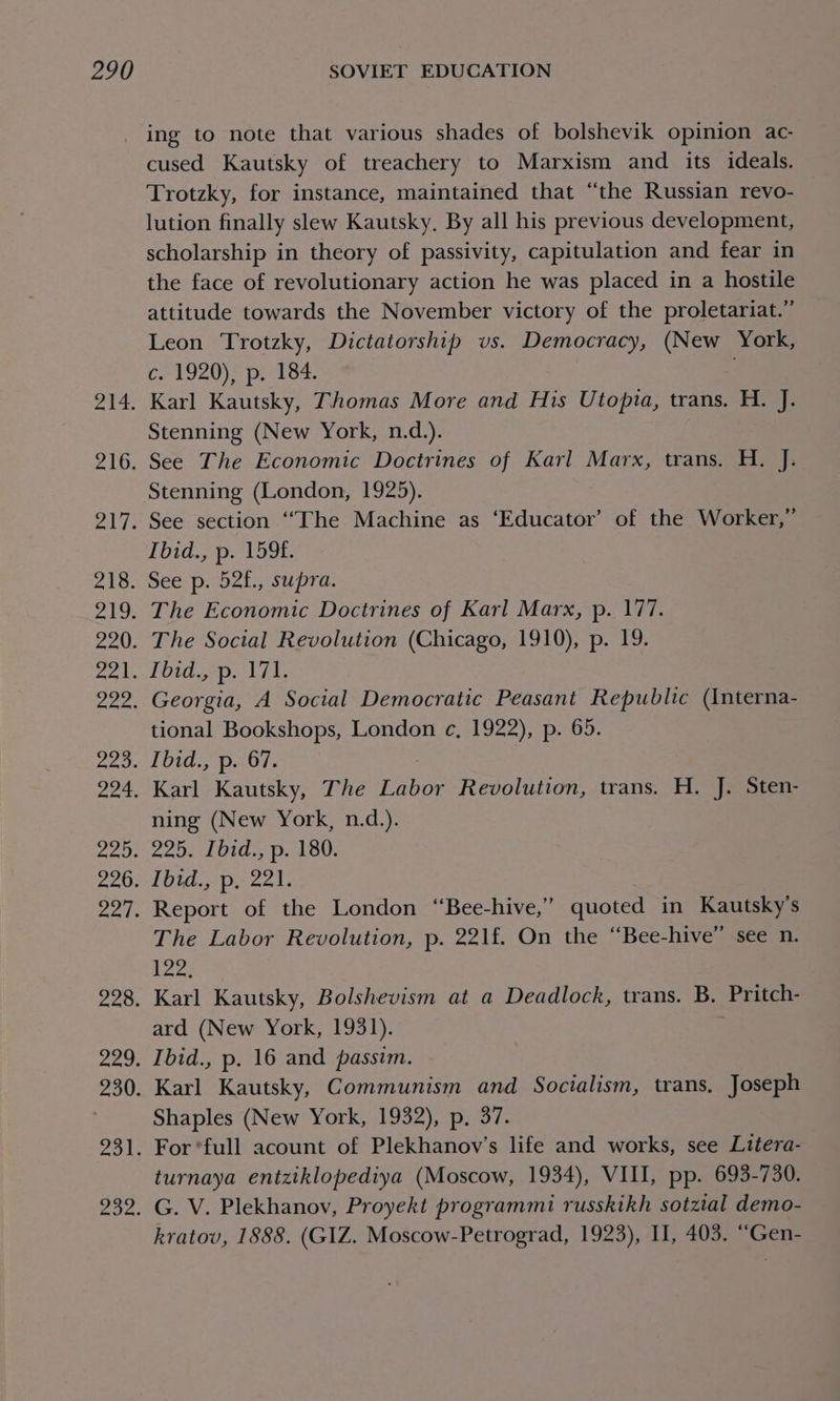 vag 216. eli: 218. vill ee 220. pap apa 2a0. Pes oe Padi 226. nal. 228. a4 8 230. aol: Zoe. ing to note that various shades of bolshevik opinion ac- cused Kautsky of treachery to Marxism and its ideals. Trotzky, for instance, maintained that “the Russian revo- lution finally slew Kautsky. By all his previous development, scholarship in theory of passivity, capitulation and fear in the face of revolutionary action he was placed in a hostile attitude towards the November victory of the proletariat.” Leon Trotzky, Dictatorship vs. Democracy, (New York, c.1920)&gt; p, 184. Karl Kautsky, Thomas More and His Utopia, trans. H. J. Stenning (New York, n.d.). See The Economic Doctrines of Karl Marx, trans. H. J. Stenning (London, 1925). See section ‘““The Machine as ‘Educator’ of the Worker,” Tod Ap. Loge See p. 52f., supra. The Economic Doctrines of Karl Marx, p. 177. The Social Revolution (Chicago, 1910), p. 19. Tbid., p. 171. Georgia, A Social Democratic Peasant Republic (Interna- tional Bookshops, London ec, 1922), p. 65. Lid pnb. Karl Kautsky, The Labor Revolution, trans. H. J. Sten- ning (New York, n.d.). 225. [bid., p. 180. Ibid., p, 221. Report of the London “Bee-hive,” quoted in Kautsky’s The Labor Revolution, p. 221f. On the “Bee-hive” see n. 122, Karl Kautsky, Bolshevism at a Deadlock, trans. B, Pritch- ard (New York, 1931). Ibid., p. 16 and passim. Karl Kautsky, Communism and Socialism, trans, Joseph Shaples (New York, 1932), p, 37. For *full acount of Plekhanov’s life and works, see Litera- turnaya entziklopediya (Moscow, 1934), VIII, pp. 693-730. G. V. Plekhanov, Proyekt programmi russkikh sotztal demo- kratov, 1888. (GIZ. Moscow-Petrograd, 1923), I, 403. ‘““Gen-