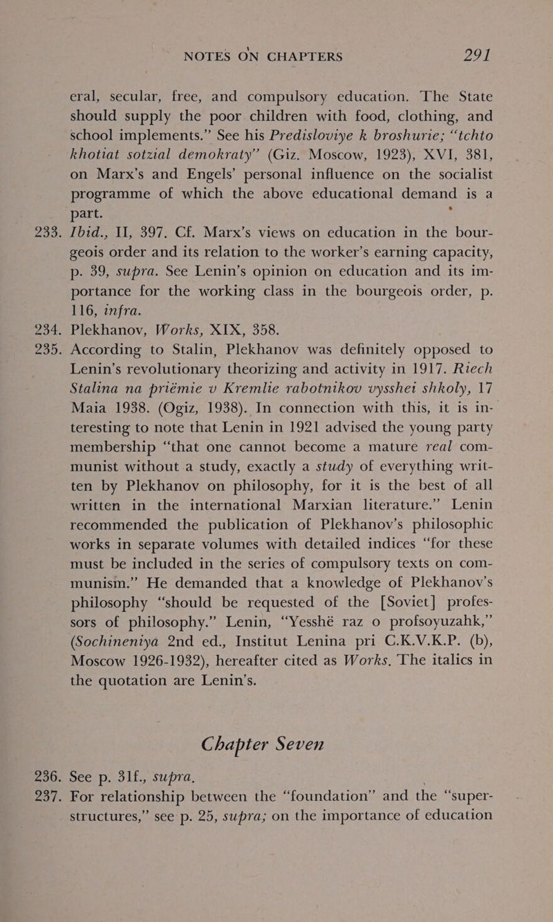 Pao nor. ZOD. 236. e07. NOTES ON CHAPTERS 291 eral, secular, free, and compulsory education. The State should supply the poor children with food, clothing, and school implements.” See his Predisloviye k broshurie; “tchto khotiat sotzial demokraty” (Giz. Moscow, 1923), XVI, 381, on Marx’s and Engels’ personal influence on the socialist programme of which the above educational demand is a part. : Ibid., II, 397. Cf. Marx’s views on education in the bour- geois order and its relation to the worker’s earning capacity, p- 39, supra. See Lenin’s opinion on education and its im- portance for the working class in the bourgeois order, p. 116, infra. Plekhanov, Works, XIX, 358. According to Stalin, Plekhanov was definitely opposed to Lenin’s revolutionary theorizing and activity in 1917. Riech Stalina na priémie v Kremlie rabotnikov vysshet shkoly, 17 Maia 1938. (Ogiz, 1938). In connection with this, it is in- teresting to note that Lenin in 1921 advised the young party membership “that one cannot become a mature real com- munist without a study, exactly a study of everything writ- ten by Plekhanov on philosophy, for it is the best of all written in the international Marxian literature.’’ Lenin recommended the publication of Plekhanov’s philosophic works in separate volumes with detailed indices “for these must be included in the series of compulsory texts on com- munism.”’ He demanded that a knowledge of Plekhanov’s philosophy “should be requested of the [Soviet] profes- sors of philosophy.” Lenin, “Yesshé raz 0 profsoyuzahk,”’ (Sochinentya 2nd ed., Institut Lenina pri C.K.V.K.P. (b), Moscow 1926-1932), hereafter cited as Works, ‘The italics in the quotation are Lenin’s. G hapter Seven See p. 31f., supra, | For relationship between the “foundation” and the “super- structures,” see p. 25, supra; on the importance of education