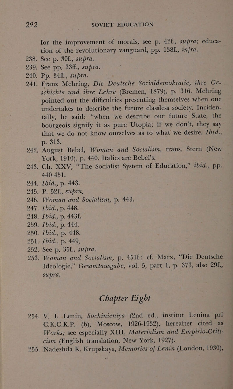 272 eo0: Pb 240. 241, 242. 243. pas 245. na0, pa We 248. Ou pF 250. rhea 292: pas 3 204: 255. SOVIET EDUCATION for the improvement of morals, see p. 42f., supra; educa- tion of the revolutionary vanguard, pp. 138f., infra. See p. 30£., supra. See pp. 33ff., supra. Pp. 34ff., supra. Franz Mehring, Die Deutsche Sozialdemokratie, thre Ge- schichte und ihre Lehre (Bremen, 1879), p. 316. Mehring pointed out the difficulties presenting themselves when one undertakes to describe the future classless society. Inciden- tally, he said: “when we describe our future State, the bourgeois signify it as pure Utopia; if we don’t, they say that we do not know ourselves as to what we desire. [bid., p- 313. August Bebel, Woman and Socialism, trans. Stern (New York, 1910), p. 440. Italics are Bebel’s. Ch. XXV, “The Socialist System of Education,” tbid., pp. 440-451. Ibid., p. 443. P. 52£., supra, Woman and Socialism, p. 443. Ibid., p. 448. Ibid., p. 4436. Ibid., p. 444. Ibid., p. 448. Ibid., p. 449. Woman and Socialism, p. 451£; cf. Marx, “Die Deutsche Ideologie,” Gesamtausgabe, vol. 5, part I, p. 373, also 29f., supra. Chapter Eight V. I. Lenin, Sochinieniya (2nd ed., institut Lenina pri C.K.C.K.P. (b), Moscow, 1926-1932), hereafter cited as Works; see especially XIII, Materialism and Empirio-Criti- cism (English translation, New York, 1927). Nadezhda K. Krupskaya, Memories of Lenin (London, 1930),