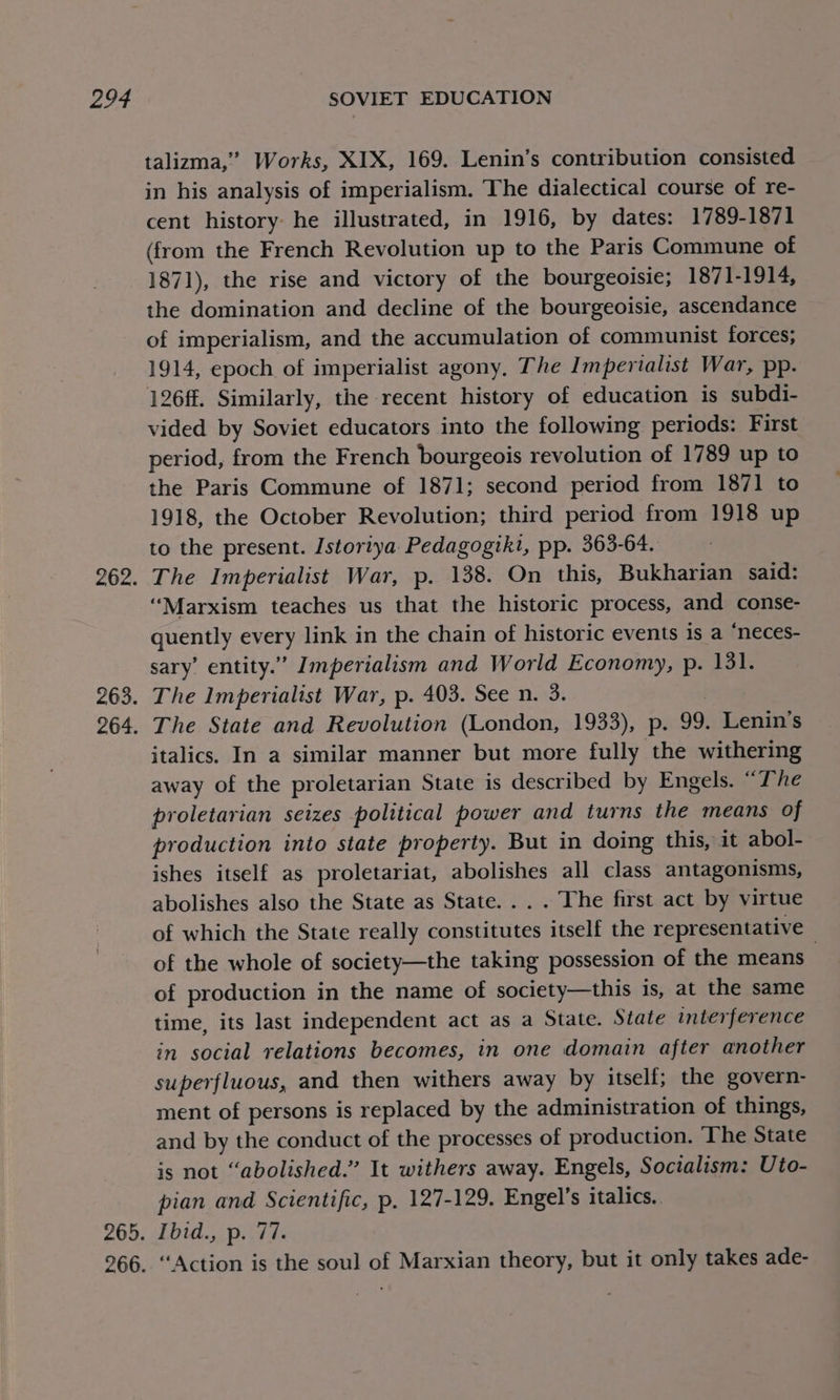 zee, 262. 263. 264. 265. 266. SOVIET EDUCATION talizma,’”’ Works, XIX, 169. Lenin’s contribution consisted in his analysis of imperialism. The dialectical course of re- cent history: he illustrated, in 1916, by dates: 1789-1871 (from the French Revolution up to the Paris Commune of 1871), the rise and victory of the bourgeoisie; 1871-1914, the domination and decline of the bourgeoisie, ascendance of imperialism, and the accumulation of communist forces; 1914, epoch of imperialist agony, The Imperialist War, pp. 126ff. Similarly, the recent history of education is subdi- vided by Soviet educators into the following periods: First period, from the French bourgeois revolution of 1789 up to the Paris Commune of 1871; second period from 1871 to 1918, the October Revolution; third period from 1918 up to the present. Istoriya Pedagogiki, pp. 363-64. The Imperialist War, p. 138. On this, Bukharian said: ‘Marxism teaches us that the historic process, and conse- Geen) every link in the chain of historic events is a “neces- sary’ entity.” Imperialism and World Economy, p. 131. The Imperialist War, p. 403. See n. 3. The State and Revolution (London, 1933), p. 99. Lenin's italics. In a similar manner but more fully the withering away of the proletarian State is described by Engels. “The proletarian seizes political power and turns the means of production into state property. But in doing this, it abol- ishes itself as proletariat, abolishes all class antagonisms, abolishes also the State as State... . The first act by virtue of which the State really donstiertes itself the representative of the whole of society—the taking possession of the means of production in the name of society—this is, at the same time, its last independent act as a State. State interference in social relations becomes, in one domain after another superfluous, and then withers away by itself; the govern- ment of persons is replaced by the administration of things, and by the conduct of the processes of production. The State is not “abolished.” It withers away. Engels, Socialism: Uto- pian and Scientific, p, 127-129. Engel’s italics. Ibid., p. 77. “Action is the soul of Marxian theory, but it only takes ade-