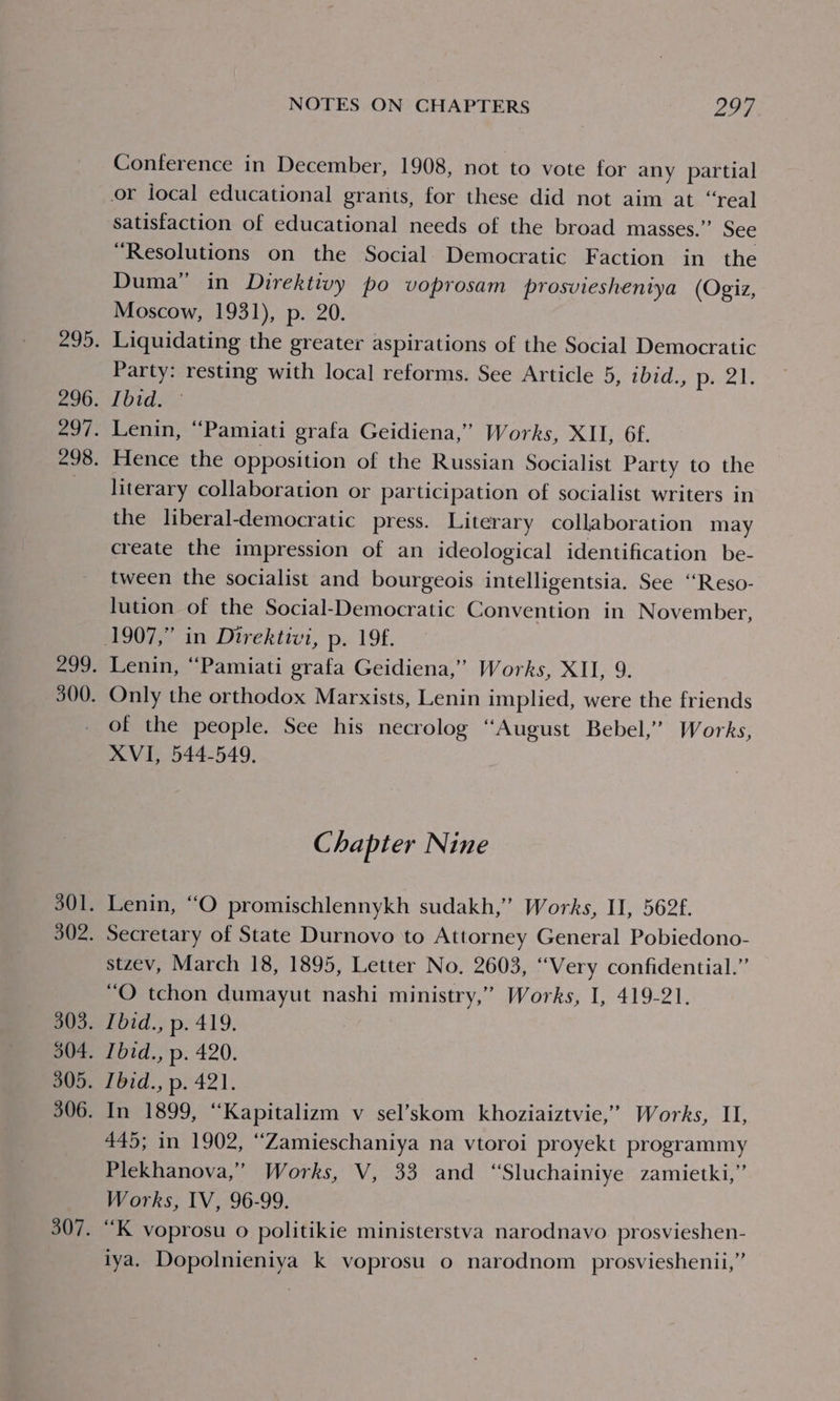 Conference in December, 1908, not to vote for any partial satisfaction of educational needs of the broad masses.” See “Resolutions on the Social Democratic Faction in the Duma” in Direktivy po voprosam prosvieshentya (Ogiz, Moscow, 1931), p. 20. Liquidating the greater aspirations of the Social Democratic Party: resting with local reforms. See Article 5, ibid., Peel Ibid. Lenin, “Pamiati grafa Geidiena,’ Works, XII, 6f. Hence the opposition of the Russian Socialist Party to the literary collaboration or participation of socialist writers in the liberal-democratic press. Literary collaboration may create the impression of an ideological identification be- tween the socialist and bourgeois intelligentsia. See ‘“Reso- lution of the Social-Democratic Convention in November, Lenin, “Pamiati grafa Geidiena,” Works, XII, 9. Only the orthodox Marxists, Lenin implied, were the friends of the people. See his necrolog “August Bebel,’ Works, XVI, 544-549. Chapter Nine Lenin, “O promischlennykh sudakh,” Works, II, 562f. Secretary of State Durnovo to Attorney General Pobiedono- stzev, March 18, 1895, Letter No. 2603, “Very confidential.” “O tchon dumayut nashi ministry,” Works, I, 419-21. Ibid., p. 419. Tbid., p. 420. Ibid., p. 421. In 1899, “Kapitalizm v sel’skom khoziaiztvie,’” Works, II, 445; in 1902, “Zamieschaniya na vtoroi proyekt programmy Plekhanova,” Works, V, 33 and “Sluchainiye zamietki,” Works, IV, 96-99. “K voprosu o politikie ministerstva narodnavo prosvieshen- iya. Dopolnieniya k voprosu o narodnom_ prosvieshenii,”