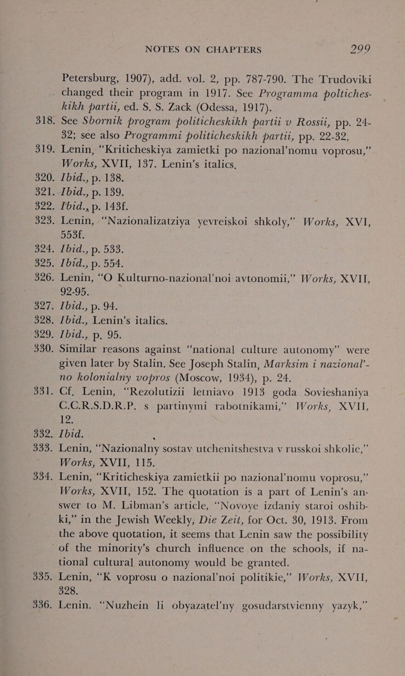 Petersburg, 1907), add. vol. 2, pp. 787-790. The Trudoviki kitkh parti, ed. S. S. Zack (Odessa, 1917). See Sbornik program politicheskikh partii v Rossii, pp. 24- 32; see also Programmi politicheskikh partii, pp. 22-32. Lenin, “Kriticheskiya zamietki po nazional’nomu voprosu,” Works, XVII, 137. Lenin’s italics, Ibid., p. 138. Pot pe l43t. Lenin, ‘“‘Nazionalizatziya yevreiskoi shkoly,” Works, XVI, 553f£. Ibid., p. 533. Ibid., p. 554. Lenin, “O Kulturno-nazional’noi avtonomii,’ Works, XVII, 92-95. Tbid., p. 94. Ibid., Lenin’s italics. Ibid., p. 95. Similar reasons against “national culture autonomy” were given later by Stalin. See Joseph Stalin, Marksim i nazional’- no kolonialny vopros (Moscow, 1934), p. 24. Cf, Lenin, “Rezolutizii letniavo 1913 goda Sovieshaniya C.C.R.S.D.R.P. s partinymi rabotnikami,” Works, XVII, es Ibid. H Lenin, “Nazionalny sostav utchenitshestva v russkoi shkolie,” Works, XVII, 115. Lenin, “Kriticheskiya zamietkii po nazional’nomu voprosu,”’ Works, XVII, 152. ‘The quotation is a part of Lenin’s an- swer to M. Libman’s article, ““Novoye izdaniy staroi oshib- ki,” in the Jewish Weekly, Die Zeit, for Oct. 30, 1913. From the above quotation, it seems that Lenin saw the possibility tional cultural autonomy would be granted. 328.