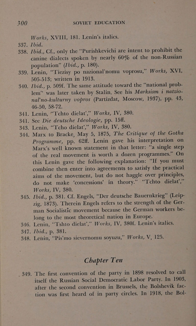 Works, XVIII, 181. Lenin’s italics. 337. Ibid. 338. [bid., Cf., only the “Purishkevichi are intent to prohibit the canine dialects spoken by nearly 60% of the non-Russian population” (Ibid., p. 180). 339. Lenin, “Tiezisy po nazional’nomu voprosu,” Works, XVI, 505-513; written in 1913. 340. Ibid., p. 509f. The same attitude toward the “national prob- lem” was later taken by Stalin. See his Marksism i natzto- nal’no-kulturny vopros (Partizdat, Moscow, 1937), pp. 43, 46-50, 58-72. 341. Lenin, ‘“Tchto dielat’,” Works, IV, 380. 341. See Die deutsche Ideologie, pp. 15ff. 343. Lenin, ‘““Tcho dielat’,”’ Works, IV, 380. 344, Marx to Bracke, May 5, 1875, The Critique of the Gotha Programme, pp. 62ff. Lenin gave his interpretation on Marx’s well known statement in that letter: “a single step of the real movement is worth a dozen programmes.” On this Lenin gave the following explanation: “If you must: combine then enter into agreements to satisfy the practical aims of the movement, but do not haggle over principles, do not make ‘concessions’ in theory.” ‘““Tchto dielat’,” Works, IV, 380. 345. Ibid., p. 381. Cf. Engels, “Der deutsche Bauernkrieg” (Leip- zig, 1873). Therein Engels refers to the strength of the Ger- man Socialistic movement because the German workers be- long to the most theoretical nation in Europe. 346. Lenin, ‘““Tshto dielat’,’ Works, IV, 380f. Lenin’s italics. 347. Ibid., p. 381. 348, Lenin, “Pis’mo sievernomu soyuzu,” Works, V, 125. Chapter Ten 349, The first convention of the party in 1898 resolved to call itself the Russian Social Democratic Labor Party. In 1903, after the second convention in Brussels, the Bolshevik fac- tion was first heard of in party circles. In 1918, the Bol-