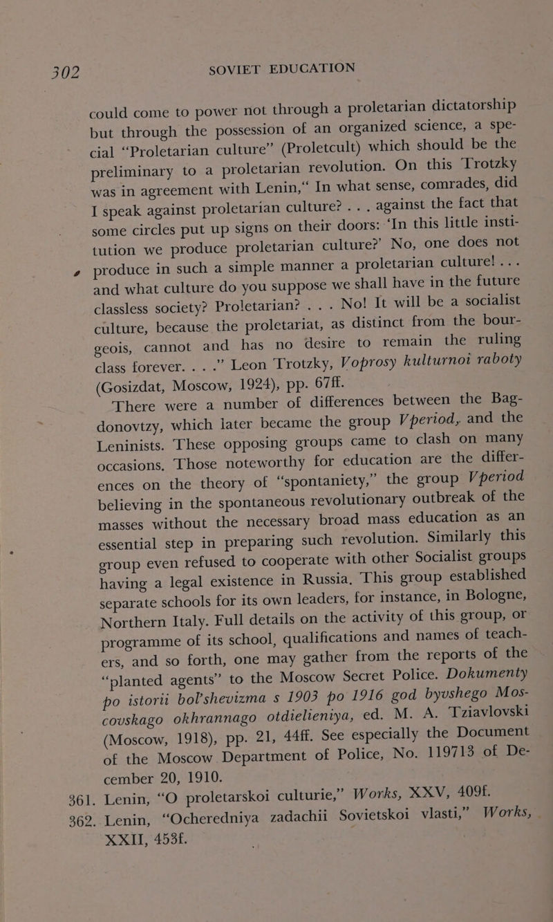 361. could come to power not through a proletarian dictatorship but through the possession of an organized science, a spe- cial “Proletarian culture” (Proletcult) which should be the preliminary to a proletarian revolution. On this Trotzky was in agreement with Lenin,‘ In what sense, comrades, did I speak against proletarian culture? ... against the fact that some circles put up signs on their doors: ‘In this little insti- tution we produce proletarian culture?’ No, one does not produce in such a simple manner a proletarian culture! ... and what culture do you suppose we shall have in the future classless society? Proletarian? . . . No! It will be a socialist culture, because the proletariat, as distinct from the bour- geois, cannot and has no desire to remain the ruling class forever... .” Leon Trotzky, Voprosy kulturnot raboty (Gosizdat, Moscow, 1924), pp. 67ff. There were a number of differences between the Bag- donovtzy, which later became the group Vperiod, and the Leninists. These opposing groups came to clash on many occasions. Those noteworthy for education are the differ- believing in the spontaneous revolutionary outbreak of the masses without the necessary broad mass education as an essential step in preparing such revolution. Similarly this group even refused to cooperate with other Socialist groups having a legal existence in Russia, This group established separate schools for its own leaders, for instance, in Bologne, Northern Italy. Full details on the activity of this group, or programme of its school, qualifications and names of teach- ers, and so forth, one may gather from the reports of the “slanted agents” to the Moscow Secret Police. Dokumenty po istorii bol’shevizma s 1903 po 1916 god byvshego Mos- couskago okhrannago otdielieniya, ed. M. A. Tziavlovski (Moscow, 1918), pp. 21, 44ff. See especially the Document of the Moscow. Department of Police, No. 119713 of De- cember 20, 1910. Lenin, “O proletarskoi culturie,” Works, XXV, 409f. Lenin, ‘Ocheredniya zadachii Sovietskoi vlasti,”’ Works, XXII, 4536.