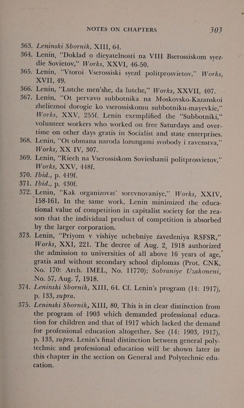 Leninski Sbornik, XIII, 64. Lenin, “Doklad o dieyatelnosti na VIII Bserossiskom syez- die Sovietov,” Works, XXVI, 46-50. Lenin, “Vtoroi- Vserossiski syezd politprosvietov,” Works XVII, 49. Lenin, “Lutche men’she, da lutche,” Works, XXVII, 407. Lenin, ‘Ot pervavo subbotnika na Moskovsko-Kazanskoi zhelieznoi dorogie ko vserossiskomu subbotniku-mayevkie,”’ Works, XXV, 255f. Lenin exemplified the “Subbotniki,” volunteer workers who worked on free Saturdays and over- time on other days gratis in Socialist and state enterprises. Lenin, “Ot obmana naroda lozungami svobody i ravenstva,” Works, XX IV, 307. Lenin, “Riech na Vserossiskom Sovieshanii politprosvietov,”’ Works, XXV, 4486. Ibid., p. 4496. fbid., p. 4308. Lenin, “Kak organizovat’ sorevnovaniye,” Works, XXIV, 158-161. In the same work, Lenin minimized the educa- tional value of competition in capitalist society for the rea- 3 by the larger corporation. Lenin, “Priyom v vishiye uchebniye zavedeniya RSFSR,” gratis and without secondary school diplomas (Prot. CNK, No. 57, Aug. 7, 1918. Leninski Sbornik, XIII, 64. Cf. Lenin’s program (14: 1917), p. 133, supra. Leninskt Sbornik, XIII, 80, This is in clear distinction from the program of 1903 which demanded professional educa- tion for children and that of 1917 which lacked the demand for professional education altogether. See (14: 1903, 1917), p. 133, supra. Lenin’s final distinction between general poly- technic and professional education will be shown later in this chapter in the section on General and Polytechnic edu- cation.