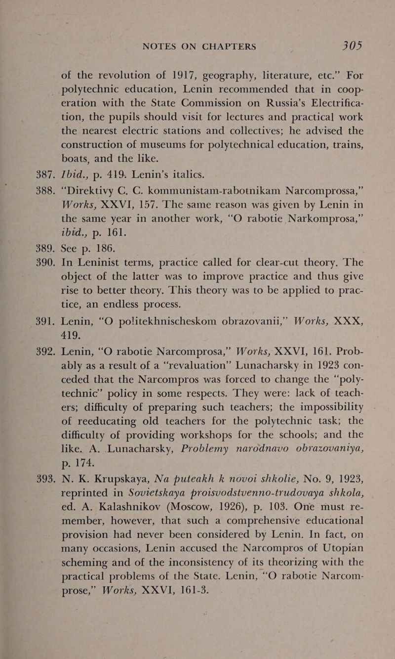 of the revolution of 1917, geography, literature, etc.” For eration with the State Commission on Russia’s Electrifica- tion, the pupils should visit for lectures and practical work the nearest electric stations and collectives; he advised the construction of museums for polytechnical education, trains, boats, and the like. Ibid., p. 419. Lenin’s italics. “Direktivy C, C. kommunistam-rabotnikam Narcomprossa,” Works, XXVI, 157. The same reason was given by Lenin in the same year in another work, ‘““O rabotie Narkomprosa,” ibid., p. 161. See p. 186. | | In Leninist terms, practice called for clear-cut theory. The object of the latter was to improve practice and thus give rise to better theory. This theory was to be applied to prac- tice, an endless process. Lenin, “O politekhnischeskom obrazovanii,’ Works, XXX, 419. Lenin, “O rabotie Narcomprosa,’ Works, XXVI, 161. Prob- ably as a result of a “revaluation” Lunacharsky in 1923 con- ceded that the Narcompros was forced to change the “‘poly- technic’ policy in some respects. They were: lack of teach- ers; difficulty of preparing such teachers; the impossibility of reeducating old teachers for the polytechnic task; the difficulty of providing workshops for the schools; and the like. A. Lunacharsky, Problemy narodnavo obrazovantya, p. 174. N. K. Krupskaya, Na puteakh k novoi shkolie, No. 9, 1923, reprinted in Sovietskaya proisvodstvenno-trudovaya shkola, ed. A. Kalashnikov (Moscow, 1926), p. 103. One must re- member, however, that such a comprehensive educational provision had never been considered by Lenin. In fact, on many occasions, Lenin accused the Narcompros of Utopian scheming and of the inconsistency of its theorizing with the practical problems of the State. Lenin, “O rabotie Narcom- prose,’ Works, XXVI, 161-3.