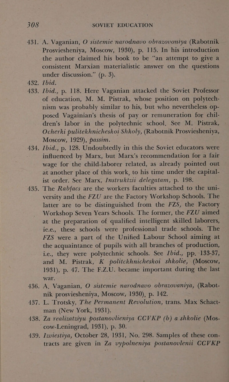 431. nase ago, Ae. 436. 437. 438. 439; A. Vaganian, O sistemie narodnavo obrazovontya (Rabotnik Prosviesheniya, Moscow, 1930), p. 115. In his introduction the author claimed his book to be ‘“‘an attempt to give a consistent Marxian materialistic answer on the questions under discussion.” (p. 3). Ibid. Ibid., p. 118. Here Vaganian attacked the Soviet Professor of education, M. M. Pistrak, whose position on polytech- nism was probably similar to his, but who nevertheless op- posed Vagainian’s thesis of pay or remuneration for chil- dren’s labor in the polytechnic school. See M. Pistrak, Ocherki pulitekhnicheskoi Shkoly, (Rabotnik Prosviesheniya, Moscow, 1929), passim. Ibid., p. 128. Undoubtedly in this the Soviet educators were influerrced by Marx, but Marx’s recommendation for a fair wage for the child-laborer related, as already pointed out at another place of this work, to his time under the capital- ist order. See Marx, Instruktzit delegatam, p. 198. versity and the FZU are the Factory Workshop Schools. The latter are to be distinguished from the FZS, the Factory Workshop Seven Years Schools. The former, the FZU aimed at the preparation of qualified intelligent skilled laborers, ie.e., these schools were professional trade schools. The FZS were a part of the Unified Labour School aiming at the acquaintance of pupils with all branches of production, ie., they were polytechnic schools. See Ibid., pp. 133-37, and M. Pistrak, K politckhnicheskoi shkolie, (Moscow, 1931), p. 47. The F.Z.U. became important during the last war. A, Vaganian, O sistemie narodnavo obrazovaniya, (Rabot- nik prosviesheniya, Moscow, 1930), p. 142. L. Trotsky, The Permanent Revolution, trans. Max Schate man (New York, 1931). Za realizatziyu postanovlientya CCVKP (b) a shkolie (Mos- cow-Leningrad, 1931), p. 30. Izviestiya, October 28, 1931, No. 298. Samples of these con- tracts are given in Za vypolneniya postanovlenit CCVKP