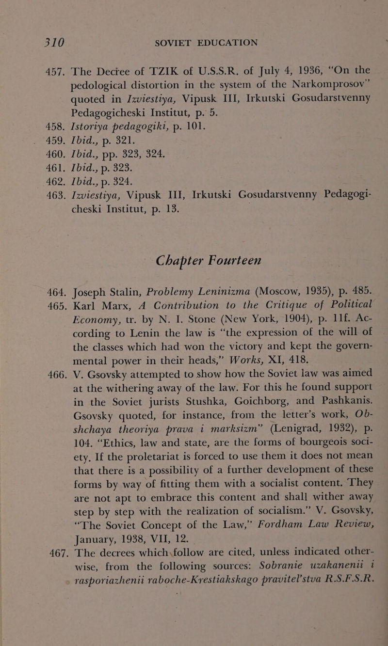 457. 458. 459, 460. 461. 462. 463. 464. 465. 466. 467. The Decree of TZIK of U.S.S.R. of July 4, 1936, “On the pedological distortion in the system of the Narkomprosov” quoted in IJzviestiya, Vipusk III, Irkutski Gosudarstvenny Pedagogicheski Institut, p. 5. Istoriya pedagogiki, p. 101. Tiida spaces Tid Ppipeoeon ts Ibid., p. 323. Ibid., p. 324. Izviestiya, Vipusk III, Irkutski Gosudarstvenny Pedagogi- cheski Institut, p. 13. } Chapter Fourteen Joseph Stalin, Problemy Leninizma (Moscow, 1935), p. 485. Karl Marx, A Contribution to the Critique of Political Economy, tr. by N. I. Stone (New York, 1904), p. 11f. Ac- cording to Lenin the law is “the expression of the will of the classes which had won the victory and kept the govern- mental power in their heads,” Works, XI, 418. V. Gsovsky attempted to show how the Soviet law was aimed at the withering away of the law. For this he found support in the Soviet jurists Stushka, Goichborg, and Pashkanis. Gsovsky quoted, for instance, from the letter’s work, Ob- shchaya theoriya prava i marksizm” (Lenigrad, 1932), p. 104. “Ethics, law and state, are the forms of bourgeois soci- ety. If the proletariat is forced to use them it does not mean that there is a possibility of a further development of these forms by way of fitting them with a socialist content. ‘They are not apt to embrace this content and shall wither away step by step with the realization of socialism.” V. Gsovsky, “The Soviet Concept of the Law,” Fordham Law Review, January, 1938, VII, 12. The decrees which,follow are cited, unless indicated other- wise, from the following sources: Sobranie uzakanent 1 rasporiazhenii raboche-Krestiakskago pravitel’stva R.S.F.S.R.