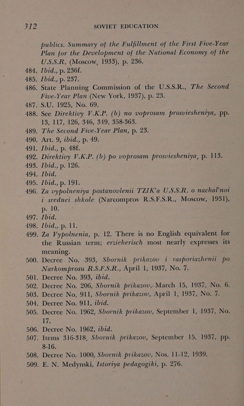 484. 485. 486. 487. 489. 491. 493. 496. 497. 498. 500. 502. 505. publics. Summary of the Fulfillment of the First Five-Year Plan for the Development of the National Economy of the U.S.S.R. (Moscow, 1933), p. 236. Ibid., p. 236f. Ibid., p. 237. State Planning Commission of the USSR., The Second Five-Year Plan (New York, 1937), p. 23. S.U. 1925, No. 69. See Direktivy V.K.P. (b) no voprosam prosvieshentya, pp. 13, 117, 126, 346, 349, 358-363. The Second Five-Year Plan, p. 23. Art. 9, ibid.,p. 49. Ibid., p. 488. Direktivy V.K.P. (b) po voprosam prosviesheniya, p. 113. Ibid., p. 126. Ibid. Ibid., p. 19}: Za vypolnentya postanovleni TZIK’a U.S.S.R. 0 nachal’not i srednei shkole (Narcompros R.S.F.S.R., Moscow, 1931), p10. Ibid. Ibid., p. 11. Za Vypolnenia, p. 12. There is no English equivalent for the Russian term; erzieherisch most nearly expresses its meaning. Decree No. 393, Sbornik prikazov i vrasporiazheniu po Narkomprosu R.S.F.S.R., April 1, 1937, No. 7 Decree No. 393, ibid. Decree No. 206, Sbornik prikazov, March 15, 1937, No. 6. Decree No, 911, Sbornik prikazov, April 1, 1937, No. 7. Decree No. 911, ibid. Decree No. 1962, Sbornik prikazov, September 1, 1937, No. 17. Decree No. 1962, ibid. Items 316-318, Sbornik prikazov, September 15, 1937, pp. 8-16. Decree No. 1000, Sbornik prikazov, Nos. 11-12, 1939. E. N. Medynski, Istoriya pedagogtki, p. 276.