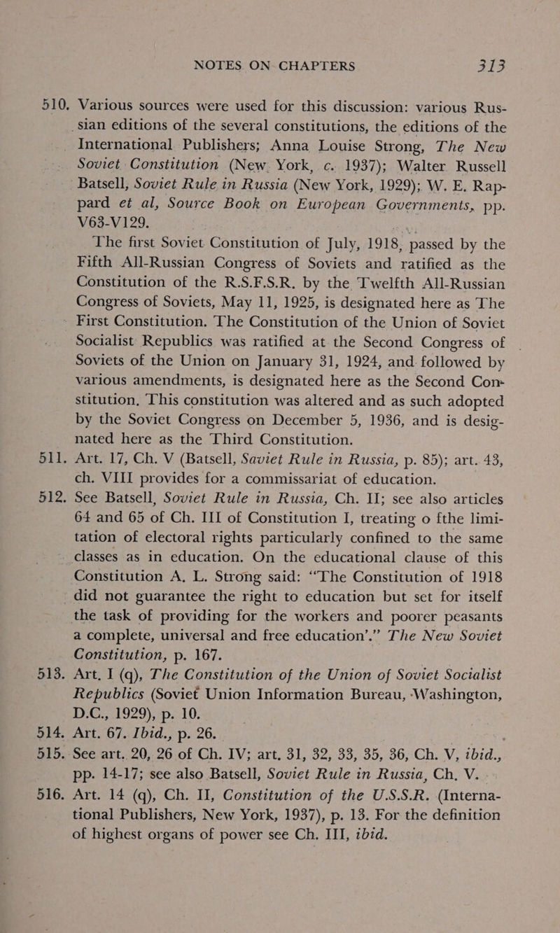 510. Various sources were used for this discussion: various Rus- Soviet Constitution (New. York, c. 1937); Walter Russell pard et al, Source Book on European Governments, pp. V63-V129. | ve The first Soviet Constitution of July, 1918, passed by the Fifth All-Russian Congress of Soviets and ratified as the Constitution of the R.S.F.S.R. by the Twelfth All-Russian Congress of Soviets, May 11, 1925, is designated here as The 511. 512: Socialist Republics was ratified at the Second Congress of Soviets of the Union on January 31, 1924, and followed by various amendments, is designated here as the Second Com stitution, ‘This constitution was altered and as such adopted by the Soviet Congress on December 5, 1936, and is desig- nated here as the Third Constitution. Art. 17, Ch. V (Batsell, Saviet Rule in Russia, p. 85); art. 43, ch. VIII provides for a commissariat of education. | See Batsell, Soviet Rule in Russia, Ch. II; see also articles 64 and 65 of Ch. III of Constitution I, treating o fthe limi- tation of electoral rights particularly confined to the same Constitution A, L. Strong said: “The Constitution of 1918 513. 514. 515. 516. a complete, universal and free education’.” The New Soviet Constitution, p. 167. | Art, I (q), The Constitution of the Union of Soviet Socialist Republics (Soviet Union Information Bureau, ‘Washington, D.C., 1929), p. 10. Art. 67. Ibid., p. 26. : 3 i See art. 20, 26 of Ch. IV; art. 31, 32, 33, 35, 36, Ch. V, ibid., pp. 14-17; see also Batsell, Soviet Rule in Russia, Ch, V. . Art. 14 (q), Ch. II, Constitution of the U.S.S.R. (Interna- tional Publishers, New York, 1937), p. 13. For the definition of highest organs of power see Ch. III, ibzd.