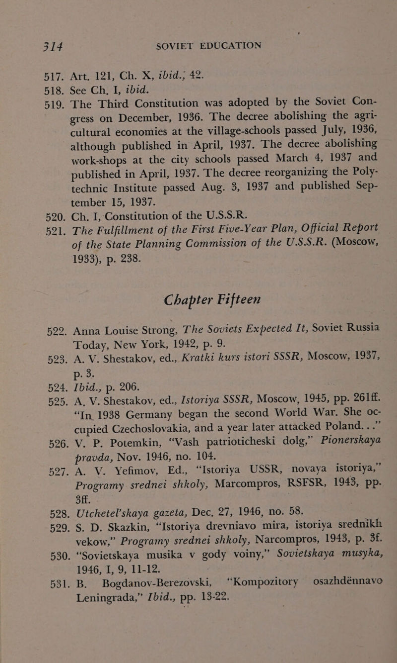 Art, 121, Ch. X, ibid.; 42. See Ch, I, bid. The Third Constitution was adopted by the Soviet Con- gress on December, 1936. The decree abolishing the agri- cultural economies at the village-schools passed July, 1936, although published in April, 1937. The decree abolishing work-shops at the city schools passed March 4, 1937 and. published in April, 1937. The decree reorganizing the Poly- technic Institute passed Aug. 3, 1937 and published Sep- tember 15, 1937. Ch. I, Constitution of the U.S.S.R. The Fulfillment of the First Five-Year Plan, Official Report of the State Planning Commission of the U.S.S.R. (Moscow, 1933), p. 238. Chapter Fifteen Anna Louise Strong, The Soviets Expected It, Soviet Russia Today, New York, 1942;-p.-9- A. V. Shestakov, ed., Kratki kurs istort SSSR, Moscow, 1937, p. 3 “In 1938 Germany began the second World War. She oc- cupied Czechoslovakia, and a year later attacked Poland...” pravda, Nov. 1946, no. 104. Programy srednei shkoly, Marcompros, RSFSR, 1943, pp. 3ff. 7 } vekow,” Programy srednei shkoly, Narcompros, 1943, p. 3f. 1946, I, 9, 11-12. Leningrada,” [bid., pp. 13-22.
