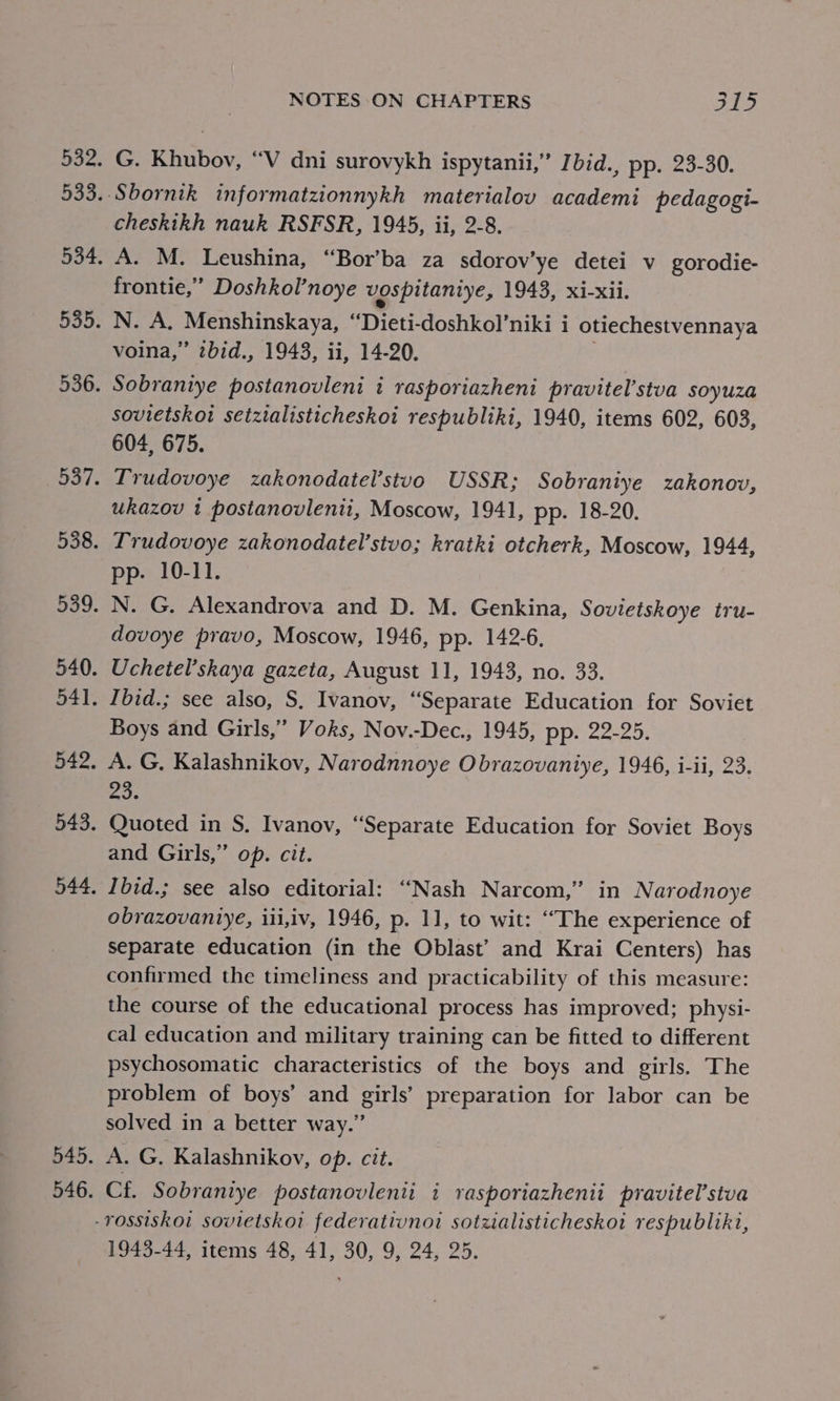 Doz. G. Khubov, “V dni surovykh ispytanii,” Ibid., pp. 23-30. cheskikh nauk RSFSR, 1945, ii, 2-8. A. M. Leushina, “Bor’ba za sdorov’ye detei v gorodie- frontie,” Doshkol’noye vospitaniye, 1943, xi-xii. N. A. Menshinskaya, “Dieti- doshkol’niki i otiechestvennaya voina,” zbid., 1943, ii, 14-20. Sobraniye postanovleni i rasporiazheni pravitel’stva soyuza sovietskoi setzialisticheskoi respubliki, 1940, items 602, 603, 604, 675. Trudovoye zakonodatel’stuo USSR; Sobraniye zakonov, ukazov 1 postanovlenti, Moscow, 1941, pp. 18-20. Lrudovoye zakonodatel’stvo; kratki otcherk, Moscow, 1944, pp. 10-11. N. G. Alexandrova and D. M. Genkina, Sovietskoye tru- dovoye pravo, Moscow, 1946, pp. 142-6, Uchetel’skaya gazeta, August 11, 1943, no. 33. Ibid.; see also, S, Ivanov, “Separate Education for Soviet Boys and Girls,” Voks, Nov.-Dec., 1945, pp. 22-25. A. G, Kalashnikov, Narodnnoye Obrazovaniye, 1946, i-ii, 23. 23. Quoted in S. Ivanov, “Separate Education for Soviet Boys and Girls,” op. cit. Ibid.; see also editorial: “Nash Narcom,” in Narodnoye obrazovaniye, iii,iv, 1946, p. 11, to wit: “The experience of Separate education (in the Oblast’ and Krai Centers) has confirmed the timeliness and practicability of this measure: the course of the educational process has improved; physi- cal education and military training can be fitted to different psychosomatic characteristics of the boys and girls. The problem of boys’ and girls’ preparation for labor can be solved in a better way.” A. G. Kalashnikov, op. cit. Cf. Sobraniye postanovlenti i rasporiazhenii pravitel’stva 1943-44, items 48, 41, 30, 9, 24, 25.