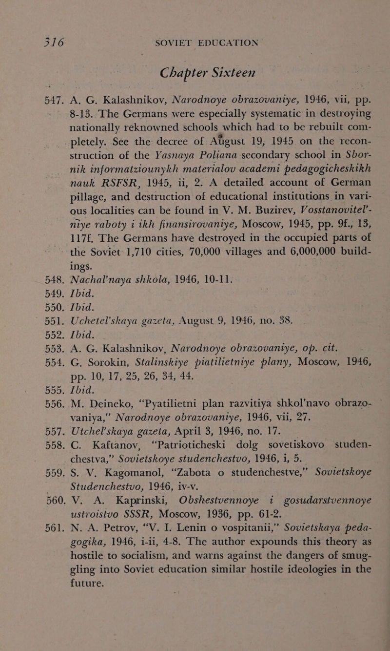 OAT. 561. SOVIET EDUCATION Chapter Sixteen A. G. Kalashnikov, Narodnoye obrazovantye, 1946, vii, pp. 8-13.. The Germans were especially systematic in destroying nationally reknowned schools which had to be rebuilt com- pletely. See the: decree of Atigust 19; 1945. on the recon- struction of the Yasnaya Poliana secondary school in Sbor- nik informatziounykh materialov academi pedagogicheskikh nauk RSFSR, 1945, ii, 2. A detailed account of German pillage, and destruction of educational institutions in vari- ous localities can be found in V. M. Buzirev, Vosstanovitel’- niye raboty i ikh finansirovantye, Moscow, 1945, pp. 9f., 13, 117£. The Germans have destroyed in the occupied parts of the Soviet 1,710 cities, 70,000 villages and 6,000,000 build- ings. pp. 10, 17, 25, 26, 34, 44. vaniya,” Narodnoye obrazovantye, 1946, vii, 27. chestva,” Sovietskoye studenchestvo, 1946, i, 5. Studenchestvo, 1946, iv-v. ustroistuo SSSR, Moscow, 1936, pp. 61-2. N. A. Petrov, “V. I. Lenin o vospitanii,” Sovietskaya peda- gogika, 1946, i-1i, 4-8. The author expounds this theory as hostile to socialism, and warns against the dangers of smug- gling into Soviet education similar hostile ideologies in the future.