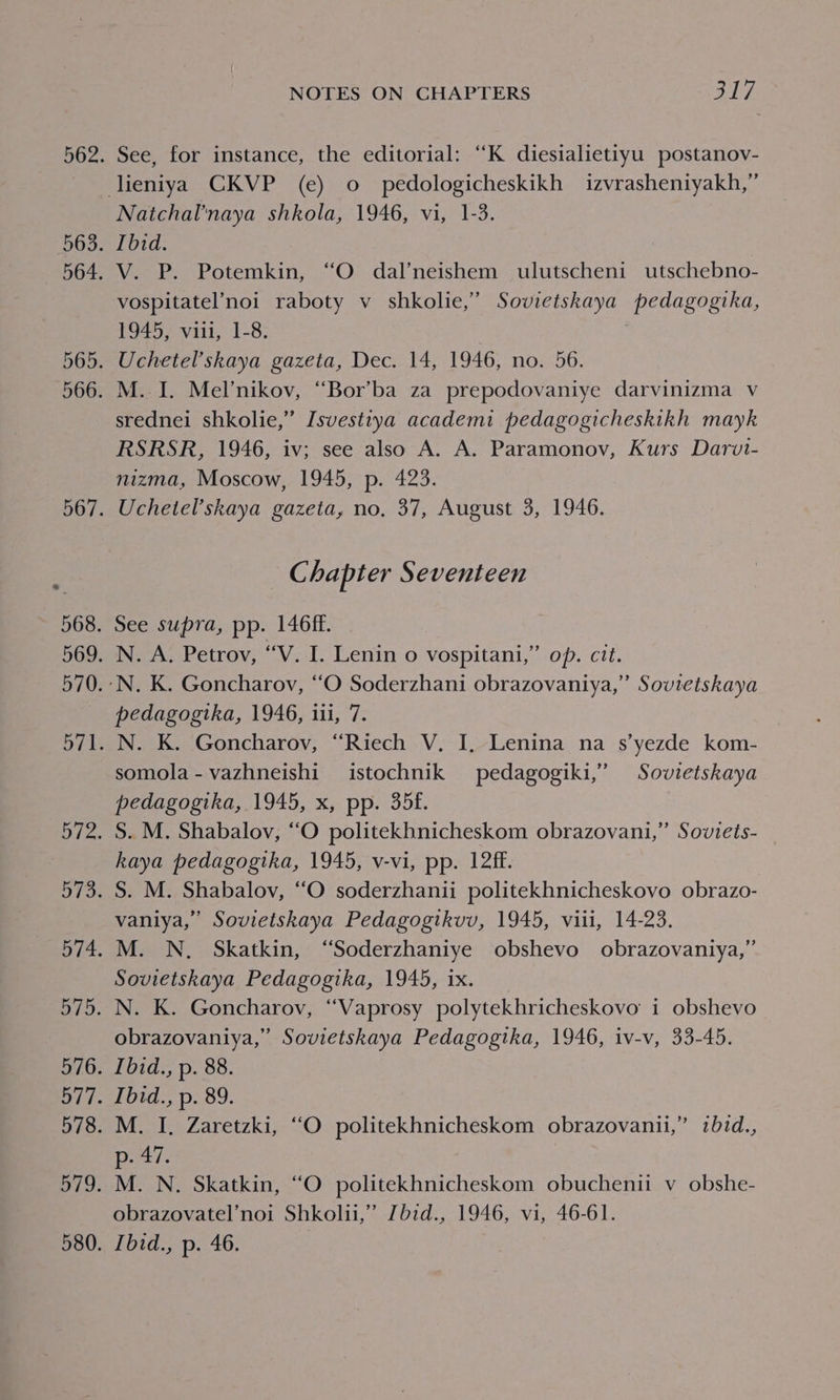 See, for instance, the editorial: “K diesialietiyu postanov- Natchal’naya shkola, 1946, vi, 1-3. Ibid. V. P. Potemkin, “O dal’neishem ulutscheni utschebno- vospitatel’noi raboty v_ shkolie,’ Sovietskaya pedagogika, 1945, viii, 1-8. Uchetel’skaya gazeta, Dec. 14, 1946, no. 56. M. I. Melnikov, “Bor’ba za prepodovaniye darvinizma v srednei shkolie,” Isvestiya academi pedagogicheskikh mayk RSRSR, 1946, iv; see also A. A. Paramonov, Kurs Darvt- nizma, Moscow, 1945, p. 423. Uchetel’skaya gazeta, no, 37, August 3, 1946. G; hapter Seventeen pedagogtka, 1946, iii, 7. somola-vazhneishi istochnik pedagogiki,’ Sovietskaya pedagogika, 1945, x, pp. 35f. kaya pedagogika, 1945, v-vi, pp. 12ff. vaniya,” Sovietskaya Pedagogikvv, 1945, viii, 14-23. Sovietskaya Pedagogtka, 1945, ix. obrazovaniya,” Sovietskaya Pedagogika, 1946, iv-v, 33-45. peti. obrazovatel’noi Shkolii,” Jbid., 1946, vi, 46-61.
