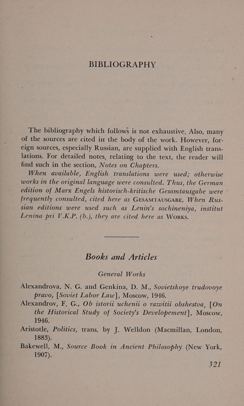 BIBLIOGRAPHY The bibliography which follows is not exhaustive, Also, many of the sources are cited in the body of the work. However, for- eign sources, especially Russian, are supplied with English trans- lations. For detailed notes, relating to the text, the reader will find such in the section, Notes on Chapters. When available, English translations were used; otherwise works in the original language were consulted. Thus, the German edition of Marx Engels historisch-kritische Gesamtausgabe were frequently consulted, cited here as GEsAMTAUSGABE, When Rus- sian editions were used such as Lenin’s sochineniya, institut Lenina pri V.K.P. (b.), they are cited here as Works. Books and Articles General Works Alexandrova, N. G. and Genkina, D. M., Sovietskoye trudovoye pravo, [Soviet Labor Law], Moscow, 1946. Alexandrov, F. G., Ob istorii uchenii o razvitii obshestva, [On the Historical Study of Society’s Developement], Moscow, 1946. Aristotle, Politics, trans, by J. Welldon (Macmillan, London, 1883). Bakewell, M., Source Book in Ancient Philosophy (New York, 1907). Bal