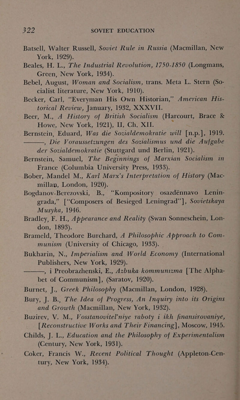 Batsell, Walter Russell, Soviet Rule in Russia (Macmillan, New York, 1929). Beales, H. L., The Indust Revolution, 1750-1850 (Longmans, Green, New York, 1934). Bebel, August, Woman and Soctalism, trans. Meta L. Stern (So- cialist literature, New York, 1910). Becker, Carl, “Everyman His Own Historian,’ American His- torical Review, January, 1932, XX XVII. Beer, M., A History of British Socialism (Harcourt, Brace &amp; Howe, New York, 1921), HU, Ch. XI. maa Bernstein, Eduard, Was die Sozialdemokratie will [n.p.], 1919. , Die Voraussetzungen des Sozialismus und die Aufgabe der Sozialdemokratie (Stuttgard und Berlin, 1921). Bernstein, Samuel, The Beginnings of Marxian Socialism in France (Columbia University Press, 1933). Bober, Mandel M., Karl Marx’s Interpretation of History (Mac- millan, London, 1920). Bogdanov-Berezovski, B., ‘“Kompository osazdénnavo Lenin- grada,” [“Composers of Besieged Leningrad’’], Sovietskaya Musyka, 1946. Bradley, F. H., Appearance and Reality (Swan Sonneschein, Lon- don, 1893). Brameld, Theodore Burchard, A Philosophic Approach to Com- munism (University of Chicago, 1933). Bukharin, N., Imperialism and World Economy (International Publishers, New York, 1929). , i Preobrazhenski, E., Azbuka kommunizma [The Alpha- bet of Communism], (Saratov, 1920). Burnet, J., Greek Philosophy (Macmillan, London, 1928). Bury, J. B., The Idea of Progress, An Inquiry into tts Origins and Growth (Macmillan, New York, 1932). Buzirev, V. M., Vosstanovitel’niye raboty 1 tkh finansirovaniye, [ Reconstructive Works and Their Financing], Moscow, 1945. Childs, J. L., Education and the Philosophy of Ex perimentalism (Century, New York, 1931). Coker, Francis W., Recent Political Thought (Appleton-Cen- tury, New York, 1934).