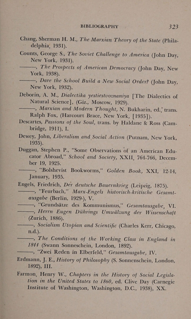 Chang, Sherman H. M., The Marxian Theory of the State (Phila- delphia, 1931). Counts, George S., The Soviet Challenge to America (John Day, New York,. 1931). » The Prospects of American Democracy (John Day, New York, 1938), , Dare the School Build a New Social Order? (John Day, New York, 1932). Deborin, A. M., Dialectika yestiestvoznaniya [The Dialectics of Natural Science], (Giz., Moscow, 1929). , Marxian and Modern Thought, N. Bukharin, ed.’ trans. Ralph Fox, (Harcourt Brace, New York, [1935]). Descartes, Passions of the Soul, trans. by Haldane &amp; Ross (Cam- bridge, 1911), I. Dewey, John, Liberalism and Social Action (Putnam, New York, 1935). Duggan, Stephen P., ‘Some Observations of an American Edu- cator Abroad,” School and Society, XXII, 764-766, Decem- ber 19, 1925. , Bolshevist Bookworms,” Golden Book, XXI, 12-14, January, 1935. Engels, Friedrich, Der deutsche Bauernkrieg (Leipzig, 1875). » “Feurbach,’”’ Marx-Engels historisch-kritische Gesamt- ausgabe (Berlin, 1929-), V. , Grundsatze des Kommunismus,” Gesamtausgabe, VI. » Herrn Eugen Diihrings Umwalzung der Wissenschaft ~ (Zurich, 1886). ——., Socialism Utopian and Scientific (Charles Kerr, Chicago, n.d.). » The Conditions of the Working Class in England in _ 1844 (Swann Sonneschein, London, 1892). , “Zwei Reden in Elberfeld,” Gesamtausgabe, IV. Erdmann, J. E., FAistory of Philosophy (S. Sonnenschein, London, 1892), III. Farmon, Henry W., Chapters in the History of Social Legisla- tion in the United States to 1860, ed. Clive Day (Carnegie Institute of Washington, Washington, D.C., 1938), XX.