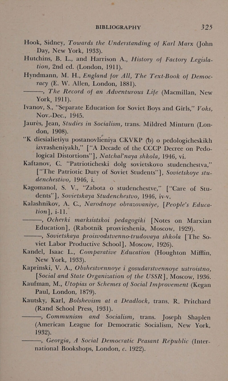 Hook, Sidney, Towards the Understanding of Karl Marx (John Day, New York, 1933). | Hutchins, B. L., and Harrison A., History of Factory Legisla- tion, 2nd ed. (London, AOL), Hyndmann, M. H., England for All, The Text-Book of Democ- racy (E. W. Allen, London, 1881). , The Record of an Adventurous Life (Macmillan, New York, 1911). Ivanov, S., “Separate Education for Soviet Boys and Girls,” Voks, Nov.-Dec., 1945. . Jaures, Jean, Studies in Socialism, trans. Mildred Minturn (Lon- don, 1908). “K diesialietiyu postanovlieniya CKVKP (b) 0 pedologicheskikh izvrasheniyakh,” [‘‘A Decade of the CCCP Decree on Pedo- logical Distortions” ], Natchal’naya shkola, 1946, vi. Kaftanov, C. “Patrioticheski dolg sovietskovo studenchestva,” [“Phe Patriotic Duty of Soviet Students”], Sovietskoye stu- denchestivo, 1946, i. Kagomanol, S. V., ‘“Zabota o studenchestve,” [“Care of Stu- dents” ], Sovietskaya Studenchestvo, 1946, iv-v. Kalashnikov, A. C., Narodnoye obrazovaniye, [People’s Educa- tion], 1-11. , Ocherki marksistskot pedagogiki [Notes on Marxian Education], (Rabotnik prosvieshenia, Moscow, fu29), , Sovietskaya proisvodstvenno-trudovaya shkola [The So- viet Labor Productive School], Moscow, 1926). Kandel, Isaac L., Comparative Education (Houghton Mifflin, New York, 1933). Kaprinski, V. A., Obshestvennoye i gosudarstvennoye ustroistno, [Social and State Organization of the USSR], Moscow, 1936. Kaufman, M., Utopias or Schemes of Social Improvement (Kegan Paul, London, 1879). Kautsky, Karl, Bolshevism at a Deadlock, trans. R. Pritchard (Rand School Press, 1931). , Communism and Socialism, trans. Joseph Shaplen (American League for Democratic Socialism, New York, 1932). , Georgia, A Social Democratic Peasant Republic (Inter- national Bookshops, London, c. 1922).