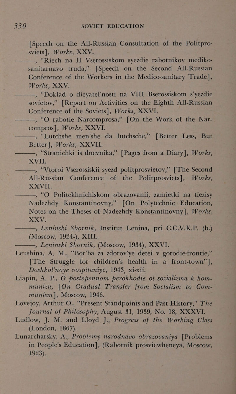 [Speech on the All-Russian Consultation of the Politpro- sviets], Works, XXV. , “Riech na II Vserossiskom syezdie rabotnikov mediko- sanitarnavo truda,’ [Speech on the Second All-Russian Conference of the Workers in the Medico-sanitary Trade], Works, XXV. , “Doklad o dieyatel’nosti na VIII Bserossiskom s’yezdie sovietov,’ [Report on Activities on the Eighth All-Russian Conference of the Soviets], Works, XXVI. , “O rabotie Narcomprosa,” [On the Work of the Nar- compros]|, Works, XXVI. , “Lutchshe men’she da lutchsche,” [Better Less, But Better], Works, XXVII. , “Stranichki is dnevnika,’ [Pages from a Diary], Works, XVII. | , “Vtoroi Vserossiskii syezd politprosvietov,” [The Second All-Russian Conference of the Politprosviets], Works, XXVIII. , “O Politekhnichlskom obrazovanii, zamietki na tiezisy Nadezhdy Konstantinovny,’ [On Polytechnic Education, Notes on the Theses of Nadezhdy Konstantinovny], Works, XXV. , Leninski Sbornik, Institut Lenina, pri C.C.V.K.P. (b.) (Moscow, 1924-), XIII. | , Leninski Sbornik, (Moscow, 1934), XXVI. Leushina, A. M., “Bor’ba za zdorov’ye detei v gorodie-frontie,” [The Struggle for children’s health in a front-town’ J, Doshkol’noye vospitaniye, 1943, xi-xil. Liapin, A. P., O postepennom perokhodie ot soztalizma k kom- munizu, [On Gradual Transfer from Socialism to Com- munism], Moscow, 1946. Lovejoy, Arthur O., “Present Standpoints and Past History,’ The Journal of Philosophy, August 31, 1939, No. 18, XXXVI. Ludlow, J. M. and Lloyd J., Progress of the Working Class (London, 1867). Lunarcharsky, A., Problemy narodnavo obrazovaniya [Problems in People’s Education], (Rabotnik prosviewheneya, Moscow, 1923).