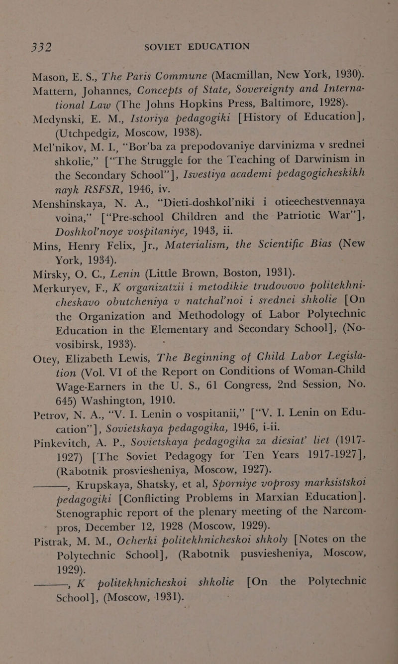 Mason, E. S., The Paris Commune (Macmillan, New York, 1930). Mattern, Johannes, Concepts of State, Sovereignty and Interna- tional Law (The Johns Hopkins Press, Baltimore, 1928). Medynski, E. M., Istoriya pedagogiki [History of Education ], (Utchpedgiz, Moscow, 1938). Melnikov, M. I., “Bor’ba za prepodovaniye darvinizma v sredneli shkolie,” [“The Struggle for the Teaching of Darwinism in the Secondary School’’], [svestiya academi pedagogicheskikh nayk RSFSR, 1946, 1V. Menshinskaya, N. A., “Dieti-doshkol’niki i otieechestvennaya voina,” [‘“Pre-school Children and the Patriotic War], Doshkol’noye vospitaniye, 1943, 1. “Mins, Henry Felix, Jr., Materialism, the Scientific Bias (New York; 1954). Mirsky, O. C., Lenin (Little Brown, Boston, 1931). Merkuryev, F., K organizatzii 1 metodtkie trudovovo politekhni- cheskavo obutcheniya vu natchal’noi i srednei shkolie [On the Organization and Methodology of Labor Polytechnic Education in the Elementary and Secondary School], (No- vosibirsk, 1933). Otey, Elizabeth Lewis, The Beginning of Child Labor Legisla- tion (Vol. VI of the Report on Conditions of Woman-Child Wage-Earners in the U. S., 61 Congress, 2nd Session, No. 645) Washington, 1910. Petrov, N. A., “V. I. Lenin o vospitanii,” [“V. I. Lenin on Edu- cation’ ], Sovietskaya pedagogtka, 1946, 1-11. Pinkevitch, A. P., Sovietskaya pedagogika za diesiat’ let (1917- 1927) [The Soviet Pedagogy for Ten Years 1917-1927], (Rabotnik prosviesheniya, Moscow, 1927). , Krupskaya, Shatsky, et al, Sporniye voprosy marksistskot pedagogiki [Conflicting Problems in Marxian Education ]. Stenographic report of the plenary meeting of the Narcom- pros, December 12, 1928 (Moscow, 1929). Pistrak, M. M., Ocherki politekhnicheskoi shkoly [Notes on the Polytechnic School], (Rabotnik pusviesheniya, Moscow, 1929). , K_ politekhnicheskoi shkolie [On the Polytechnic School], (Moscow, 1931).