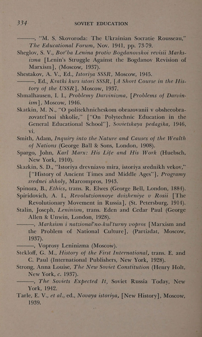 , “M. S. Skovoroda: The Ukrainian Socratie Rousseau,” The Educational Forum, Nov. 1941, pp. 73-79. Sheglov, S. V., Bor’ba Lenina protiv Bogdanovskoi revisit Marks- izma |Lenin’s Struggle Against the Bogdanov Revision of Marxism], (Moscow, 1937). Shestakov, A. V., Ed., Istorzya SSSR, Moscow, 1945. , Ed., Kratki kurs istori SSSR, [A Short Course in the His- tory of the USSR |, Moscow, 1937. Shmalhausen, I. L., Problemy Darvinizma, [Problems of Darvin- ism], Moscow, 1946. Skatkin, M. N., “O politekhnicheskom obrazovanii v obsheeobra- zovatel’noi shkolie,’ [“On Polytechnic Education in the General Educational School’ ], Sovietskaya pedagika, 1946, Vi. Smith, Adam, Inquiry into the Nature and Causes of the Wealth of Nations (George Ball &amp; Sons, London, 1908). Spargo, John, Karl Marx: His Life and His Work (Huebsch, New York, 1910). Skazkin, S. D., “Istoriya drevniavo mira, istoriya srednikh vekov,” [‘‘History of Ancient Times and Middle Ages’’], Programy srednet shkoly, Marcompros, 1943. Spinoza, B., Ethics, trans. R. Elwes (George Bell, London, 1884). Spiridovich, A. I. Revolutzionnoye dvizheniye v Rosi [The Revolutionary Movement in Russia], (St. Petersburg, 1914). Stalin, Joseph, Leninism, trans. Eden and Cedar Paul (George Allen &amp; Unwin, London, 1928). , Marksism 1 natzional’no-kul’turny vopros [Marxism and the Problem of National Culture], (Partizdat, Moscow, 1937). , Voprosy Leninizma (Moscow). Stekloff, G. M., History of the First International, trans. E. and C. Paul (International Publishers, New York, 1928). Strong, Anna Louise, The New Soviet Constitution (Henry Holt, New York, c. 1937). , The Soviets Expected It, Soviet Russia ‘Today, New York, 1942. Tarle, E. V., et al., ed., Novaya istortya, [New History], Moscow, 1939.