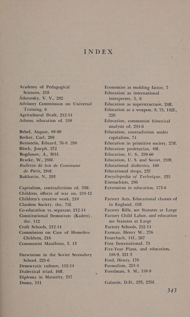Academy of Pedagogical Sciences, 218 Adoratsky, V. V., 282 Advisory Commission on Universal Training, 6 Agricultural Draft, 212-14 Athens, education of, 248 Bebel, August, 89-90 Becker, Carl, 269 Bernstein, Eduard, 76-8, 288 Bloch, Joseph, 272 Bogdanoy, A., 301f. Bracke, W., 286f. Bulletin de lois de Commune de Paris, 284f. Bukharin, N., 293 Capitalism, contradictions of, 33ff. Children, effects of war on, 210-12 Children’s creative work, 210 Classless Society, the, 75f. Co-education vs. separate, 212-14 Constitutional Democrats (Kadets) , the, 112 Craft Schools, 212-14 Commission on Care of Homeless Children, 218 Communist Manifesto, 3, 13 Darwinism in the Soviet Secondary School, 225-6 Democratic culture, 112-14 Dialectical triad, 16ff. Diploma in Maturity, 217 Duma, 111 Economies as molding factor, 7 Education as international interpreter, 5, 6 Education as superstructure, 24ff. Education as a weapon, 8, 75, 142f., 220 Education, communist historical analysis of, 244-6 Education, contradiction under capitalism, 74 Education in primitive society, 27ff. Education proletarian, 49f. Education, U. S., 259-60 Education, U. S. and Soviet, 259f. Educational dialectics, 160 Educational shops, 237 Encyclopedia of Technique, 235 Eisenachists, 286 Extremism in education, 173-6 Factory Acts, Educational clauses of in England, 45ff. Factory Bills, see Statutes at Large Factory Child Labor, and education see Statutes at Large Factory Schools, 212-14 Farman, Henry W., 276 Feuerbach, 11f., 267 First International, 75 Five-Year Plans, and education, W88-95°22 1-3 Ford, Henry, 170 Formalism, 224-5 Freedman, S. M., 158-9 ~ Galanin, D.D., 233, 235f.
