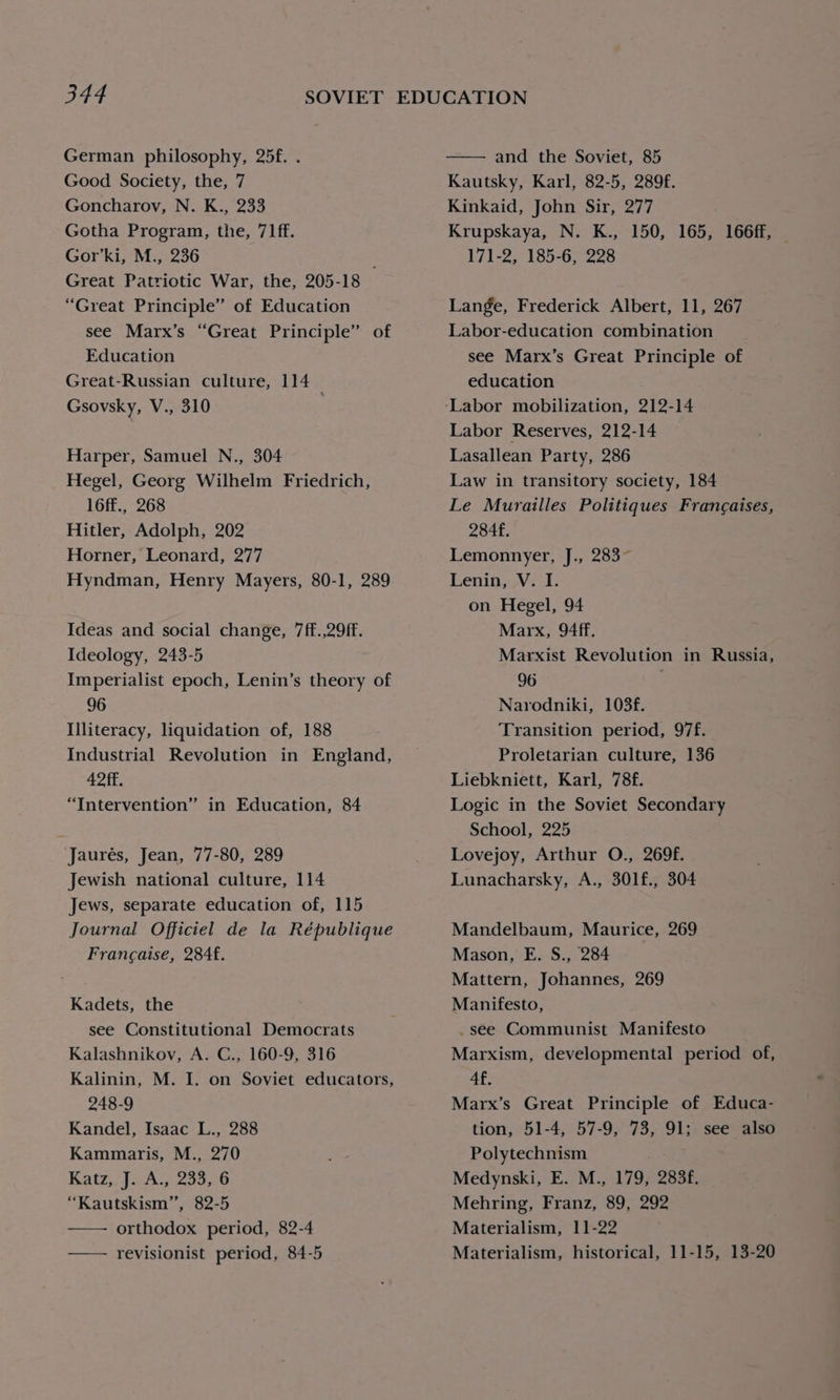 German philosophy, 25f. . Good Society, the, 7 Goncharov, N. K., 233 Gotha Program, the, 71ff. Gor’ki, M., 236 Great Patriotic War, the, 205-18 “Great Principle” of Education see Marx’s “Great Principle” of Education Great-Russian culture, 114 Gsovsky, V., 310 Harper, Samuel N., 304 Hegel, Georg Wilhelm Friedrich, 16ff., 268 Hitler, Adolph, 202 Horner, Leonard, 277 Hyndman, Henry Mayers, 80-1, 289 Ideas and social change, 7ff.,29ff. Ideology, 243-5 Imperialist epoch, Lenin’s theory of 96 Illiteracy, liquidation of, 188 Industrial Revolution in England, 42 ff. “Intervention” in Education, 84 Jaurés, Jean, 77-80, 289 Jewish national culture, 114 Jews, separate education of, 115 Journal Officiel de la République Francaise, 284f. Kadets, the see Constitutional Democrats Kalashnikov, A. C., 160-9, 316 Kalinin, M. I. on Soviet educators, 248-9 Kandel, Isaac L., 288 Kammaris, M., 270 Katz, jutho coon 0 “Kautskism”, 82-5 orthodox period, 82-4 revisionist period, 84-5 and the Soviet, 85 Kautsky, Karl, 82-5, 289f. Kinkaid, John Sir, 277 Krupskaya, N. K., 150, 165, 166ff, — 171-2, 185-6, 228 Lange, Frederick Albert, 11, 267 Labor-education combination see Marx’s Great Principle of education Labor Reserves, 212-14 Lasallean Party, 286 Law in transitory society, 184 Le Murailles Politiques Frangaises, 284f. Lemonnyer, J., 283 Lenin, V. I. on Hegel, 94 Marx, 94ff. Marxist Revolution in Russia, 96 Narodniki, 103f. Transition period, 97f. Proletarian culture, 136 Liebkniett, Karl, 78f. Logic in the Soviet Secondary School, 225 Lovejoy, Arthur O., 269f. Lunacharsky, A., 301f., 304 Mandelbaum, Maurice, 269 Mason, E. S., 284 Mattern, Johannes, 269 Manifesto, _see Communist Manifesto Marxism, developmental period of, 4f, Marx’s Great Principle of Educa- tion, 51-4, 57-9, 73, 91; see also Polytechnism Medynski, E. M., 179, 283f. Mehring, Franz, 89, 292 Materialism, 11-22 Materialism, historical, 11-15, 13-20
