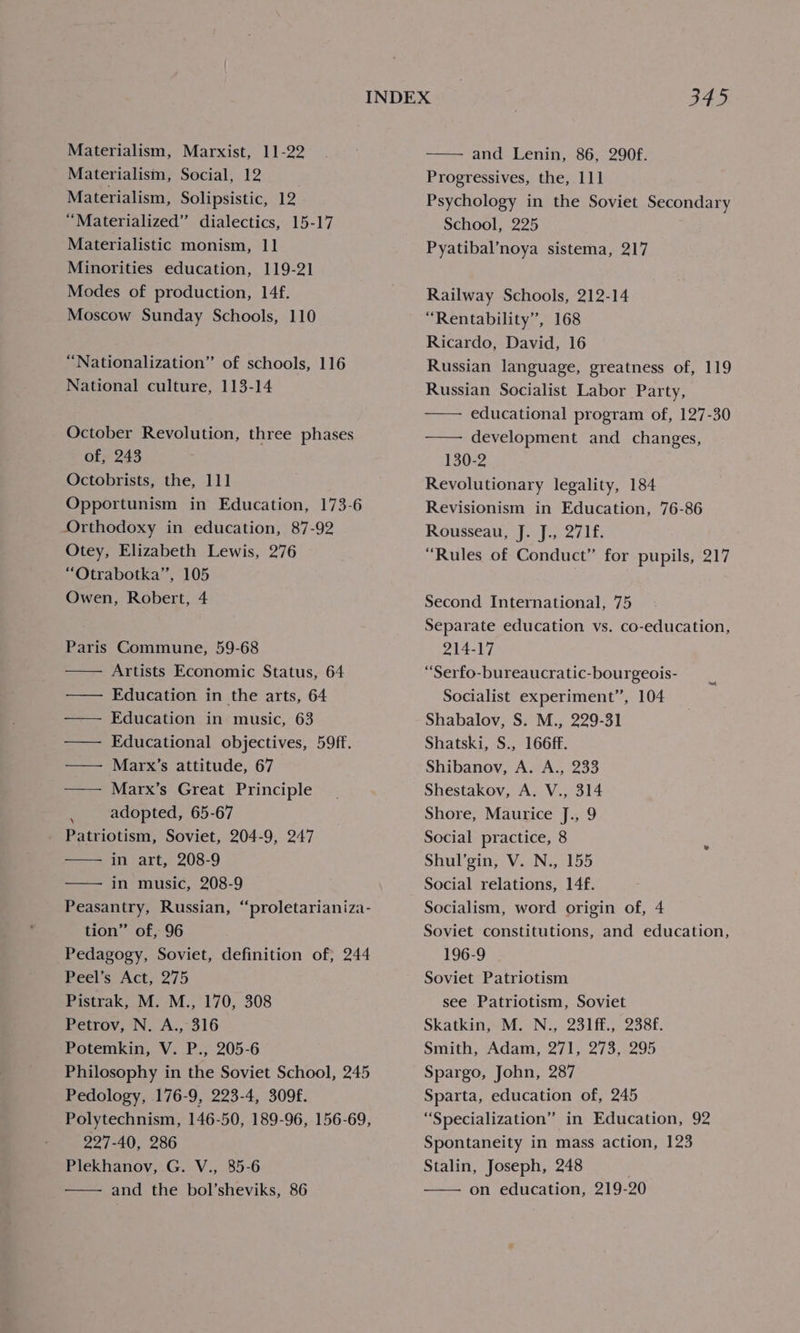 Materialism, Social, 12 Materialism, Solipsistic, 12 “Materialized” dialectics, 15-17 Materialistic monism, 11 Minorities education, 119-21 Modes of production, 14f. Moscow Sunday Schools, 110 “Nationalization” of schools, 116 National culture, 113-14 October Revolution, three phases of, 243 Octobrists, the, 111 Opportunism in Education, 173-6 Orthodoxy in education, 87-92 Otey, Elizabeth Lewis, 276 “Otrabotka’”’, 105 Owen, Robert, 4 Paris Commune, 59-68 Artists Economic Status, 64 —— Education in the arts, 64 —— Education in music, 63 —— Educational objectives, 59ff. — Marx’s attitude, 67 —— Marx’s Great Principle adopted, 65-67 Patriotism, Soviet, 204-9, 247 in art, 208-9 in music, 208-9 Peasantry, Russian, “proletarianiza- tion” of, 96 Pedagogy, Soviet, definition of, 244 Peel’s Act, 275 Pistrak, M. M., 170, 308 Petrov, N. A., 316 Potemkin, V. P., 205-6 Philosophy in the Soviet School, 245 Pedology, 176-9, 223-4, 309f. Polytechnism, 146-50, 189-96, 156-69, 227-40, 286 Plekhanov, G. V., 85-6 and the bol’sheviks, 86 Progressives, the, 111 Psychology in the Soviet Secondary School, 225 Pyatibal’noya sistema, 217 Railway Schools, 212-14 “Rentability”, 168 Ricardo, David, 16 Russian language, greatness of, 119 Russian Socialist Labor Party, educational program of, 127-30 development and changes, 130-2 Revolutionary legality, 184 Revisionism in Education, 76-86 Rousseau, J. J., 271f. “Rules of Conduct” for pupils, 217 Second International, 75 Separate education vs. co-education, 214-17 “Serfo-bureaucratic-bourgeois- Socialist experiment”, 104 Shabalov, S. M., 229-31 Shatski, S., 166ff. Shibanov, A. A., 233 Shestakov, A. V., 314 Shore, Maurice J., 9 Social practice, 8 Shul’gin, V. N., 155 Social relations, 14f. Socialism, word origin of, 4 Soviet constitutions, and education, 196-9 Soviet Patriotism see Patriotism, Soviet Skatkin, M. N., 231ff., 238f. Smith, Adam, 271, 273, 295 Spargo, John, 287 Sparta, education of, 245 “Specialization” in Education, 92 Spontaneity in mass action, 123 Stalin, Joseph, 248 on education, 219-20
