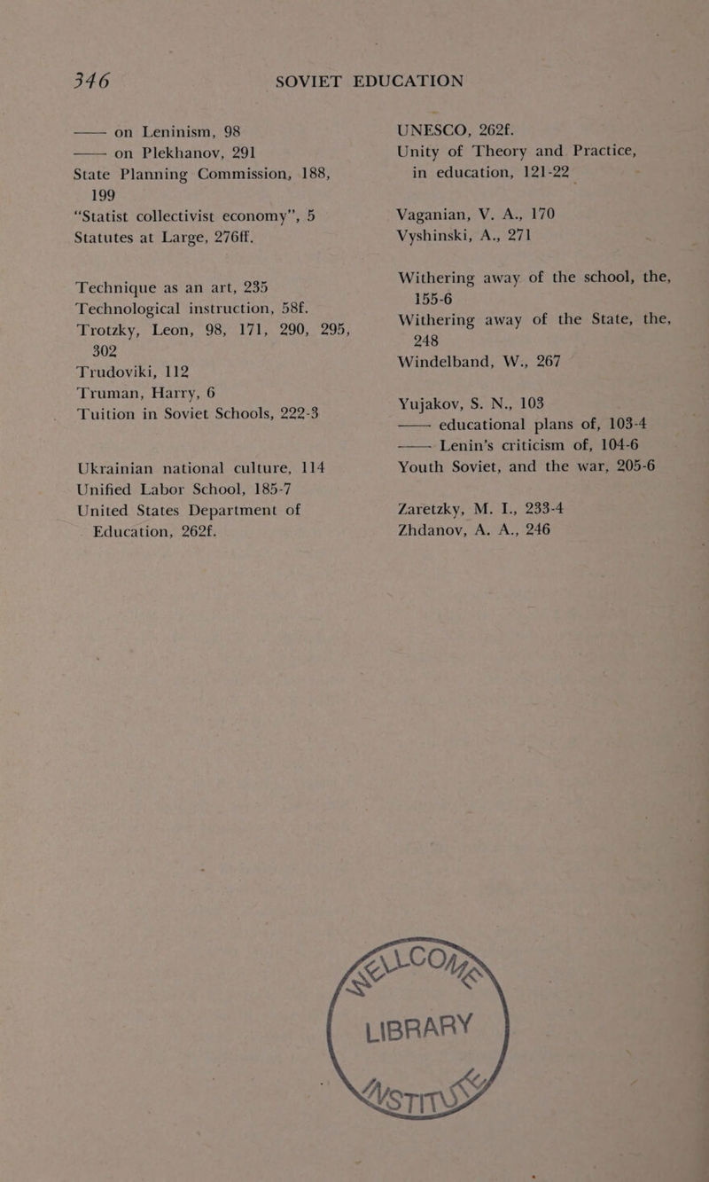 —— on Leninism, 98 on Plekhanov, 291 State Planning Commission, 188, 199 “Statist collectivist economy”, 5 Statutes at Large, 276ff. Technique as an art, 235 Technological instruction, 58f. Trotzky, Leon, 98, 171, 290, 295, 302 Trudoviki, 112 Truman, Harry, 6 Tuition in Soviet Schools, 222-3 Ukrainian national culture, 114 Unified Labor School, 185-7 United States Department of Education, 262f. UNESCO, 262f. Unity of Theory and Practice, in education, 121-22 Vaganian, V. A., 170 Vyshinski, A., 271 Withering away of the school, the, 155-6 Withering away of the State, the, 248 Windelband, W., 267 Yujakov, S. N., 103 educational plans of, 103-4 Lenin’s criticism of, 104-6 Youth Soviet, and the war, 205-6 Zaretzky, M. I., 233-4 Zhdanov, A. A., 246