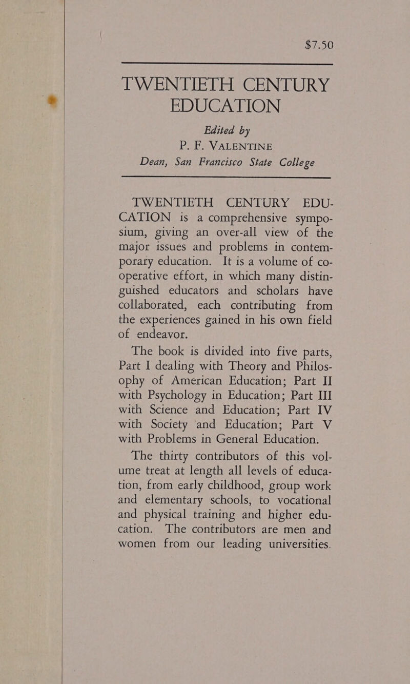 $7.50 IWENTIETH CENTURY EDUCATION Edited by P. F. VALENTINE Dean, San Francisco State College IWENTIETH CENTURY EDU- CATION is a comprehensive sympo- sium, giving an over-all view of the major issues and problems in contem- porary education. It is a volume of co- operative effort, in which many distin- guished educators and scholars have collaborated, each contributing from the experiences gained in his own field of endeavor. The book is divided into five parts, Part I dealing with Theory and Philos- ophy of American Education; Part II with Psychology in Education; Part III with Science and Education; Part IV with Society and Education; Part V with Problems in General Education. The thirty contributors of this vol- ume treat at length all levels of educa- tion, from early childhood, group work and elementary schools, to vocational and physical training and higher edu- cation. The contributors are men and women from our leading universities.