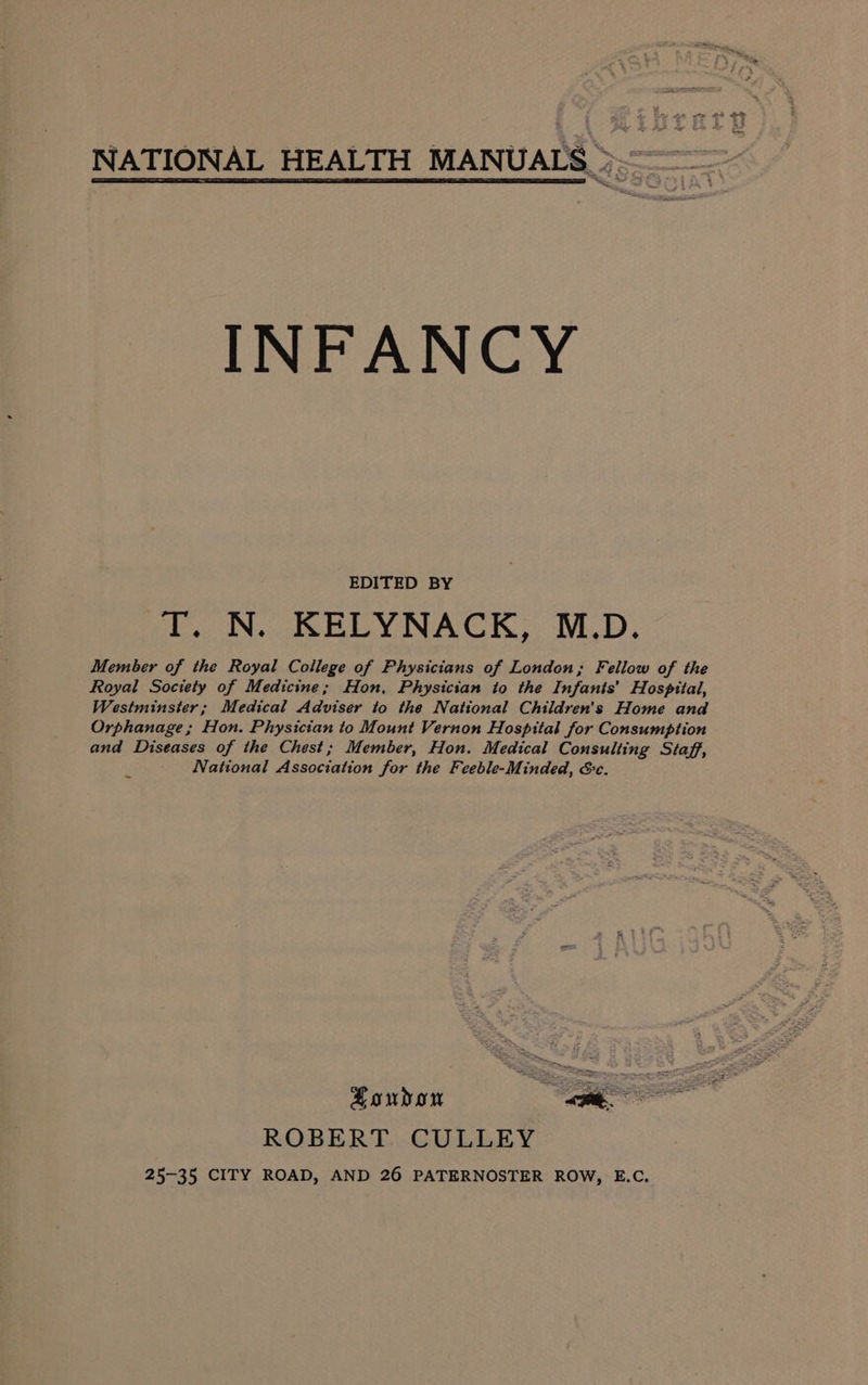 ha NATIONAL HEALTH MANUALS &gt;. INFANCY EDITED BY T. N. KELYNACK, M.D. Member of the Royal College of Physicians of London; Fellow of the Royal Society of Medicine; Hon, Physician to the Infants’ Hospital, Westminster; Medical Adviser to the National Children's Home and Orphanage; Hon. Physician to Mount Vernon Hospital for Consumption and Diseases of the Chest; Member, Hon. Medical Consulting Staff, National Association for the Feeble-Minded, Sc. London ee ROBERT. CULLEY 25-35 CITY ROAD, AND 26 PATERNOSTER ROW, E.C.