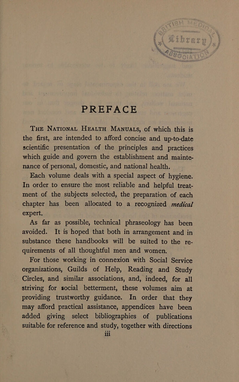 PREFACE THE NationaL HEALTH MANUALS, of which this is the first, are intended to afford concise and up-to-date scientific presentation of the principles and practices which guide and govern the establishment and mainte- nance of personal, domestic, and national health. Each volume deals with a special aspect of hygiene. In order to ensure the most reliable and helpful treat- ment of the subjects selected, the preparation of each chapter has been allocated to a recognized medical expert. As far as possible, technical phraseology has been avoided. It is hoped that both in arrangement and in substance these handbooks will be suited to the re- quirements of all thoughtful men and women. For those working in connexion with Social Service organizations, Guilds of Help, Reading and Study Circles, and similar associations, and, indeed, for all striving for social betterment, these volumes aim at providing trustworthy guidance. In order that they may afford practical assistance, appendices have been added giving select bibliographies of publications suitable for reference and study, together with directions