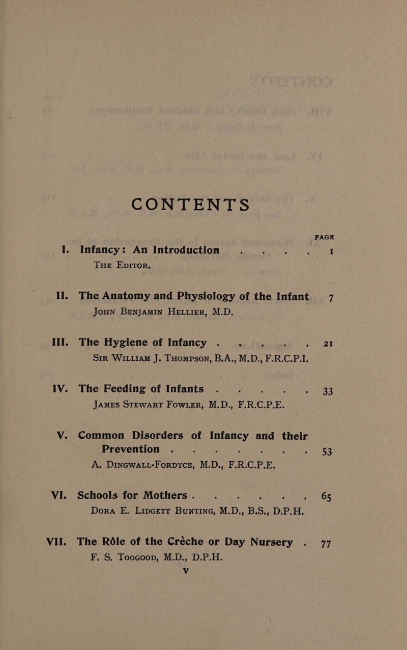 Hil. IV. VI. VII. CONTENTS Infancy: An Introduction Tue Epitor. The Anatomy and Physiology of the Infant Joun Benjamin Hettier, M.D. The Hygiene of Infancy ._. Sir WILLIAM J. THompson, B.A., M.D., F.R.C.P.I, The Feeding of Infants : JAMES STEWART Fow.er, M.D., F.R.C.P.E. Common Disorders of seeks and their Prevention . ; : ; A. DinGwALtt-Forpycz, M.D., F.R.C.P.E. Schools for Mothers . Dora FE. Lipcetr Buntine, M.D., B.S., D.P.H. The Rédle of the Créche or Day Nursery F, S. Toocoop, M.D., D.P.H. Vv PAGE 2I 33 53 65 77