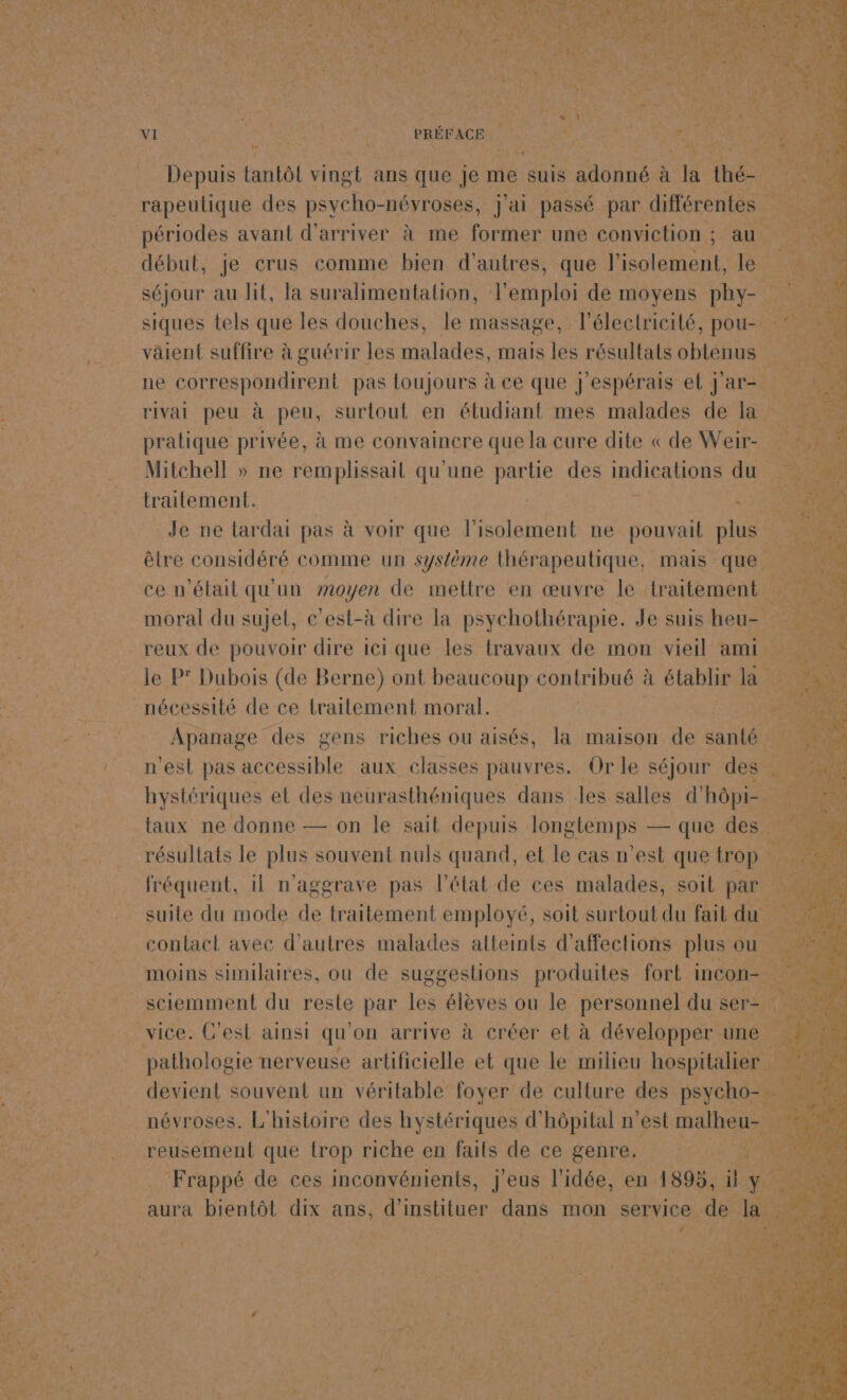 ART TER D PEER el D VA Re ARE D M CECI MP OS ARE STE HrS ST FR A ONE PEN NN | ,: Pa L k Er gi EX d Eau dr Fa de 4 à _ sn ASS \xe to: # ÿ 2 2 | } À S NN. Ê a \ e à. we Pa VI | ES PRÉFACE Se Ste LEE NE le ; Ê à 13 Ÿ | 7 y e #à) LA | Depuis tantôt vingt ans s que je me suis adonné à la re TNT rapeulique des psycho- névroses, j'ai passé par différentes début, je crus comme bien d'autres, que POMUE le fe 1h séjour au lit, la suralimentalion, Tam ploi de moyens phy- # siques tels que les douches, le massage, l'électricité, pou-. 2 väient suffire à guérir les Huleñes. mais les rédiltaté obiéfiin an ne correspondirent pas toujours à ce que j'espérais el j'ar- rivai peu à peu, surtout en étudiant mes malades de la pratique privée, à me convaincre que la cure dite « de Weir- 4 traitement. | | DATE EUGENE Je ne lardai pas à voir que l'isolement ne pouvait plus êlre considéré comme un système thérapeutique, mais que F4 ce n'était qu'un moyen de mettre en œuvre le traitement 3 moral du sujet, e’est-à dire la psychothérapie. Je suis heu- le P° Dubois (de Berne) ont beaucoup contribué à établir la ei! nécessité de ce traitement moral. Apanage des gens riches ou aisés, la maison de santé n'est pas accessible aux classes pauvres. Or le séjour des hystériques el des neürasthéniques dans les salles d' Me Yi résultats le plus souvent nuls quand, et le cas n'est que trop =. fréquent, 1l n'aggrave pas l'état de ces malades, soit par 1 % suite du mode de traitement employé, soit surtout du fait du contact avec d'autres malades atteints d’affections plus ou moins similaires, où de suggestions produites fort incon- ! sciemment du reste par les élèves ou le personnel du ser= ce | pathologie nerveuse artificielle et que le milieu hospitalier 4 De % devient souvent un véritable foyer de culture des psycho 2 névroses. L'histoire des hystériques d’ hôpital n'est malheu- 204 | F4 reusement que trop riche en faits de ce genre. Gers Ne, RC . Frappé de ces inconvénients, j'eus l'idée, en 1895, il y. a “* aura bientôt dix ans, d'instituer dans mon service. de Le Fe
