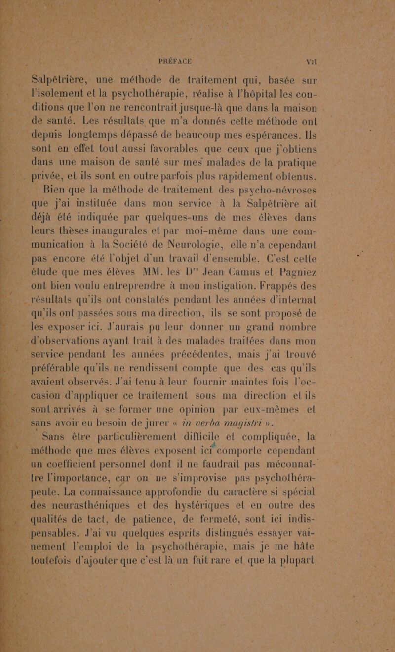 PRÉFACE | vil er Pisolement et la psychothérapie, réalise à l'hôpital les con- A _ ditions que l’on ne AR LEE -là que dans la maison te | Via santé. Les résullats que m’a donnés cette méthode ont |_ depuis longtemps dépassé de beaucoup mes espérances. Ils be sont en effet tout aussi favorables que ceux que j'obtiens dans une maison de santé sur mes malades de la pratique 53 . privée, et ils sont en outre parfois plus rapidement obtenus. # Bien que la méthode de traitement des psycho-névroses ._ que j'ai insliluée dans mon service à la Salpêtrière ait …. déjà été indiquée par quelques-uns de mes élèves dans leurs thèses inaugurales et par moi-même dans une com- . munication à la Société de Neurologie, elle n’a cependant - pas encore élé l'objet d’un travail d'ensemble. C'est cette ont bien voulu entreprendre à mon insligation. Frappés des Pipes qu'ils ont constalés pendant les années d’internat qu'ils onl passées sous ma direction, ils se sont proposé de - les exposer ici. J'aurais pu leur Jobs un grand nombre d'observations ayant trait à des malades traitées dans mon service pendant les années précédentes, mais j'ai trouvé préférable qu'ils ne rendissent compte que des cas qu'ils . avaient observés. J'ai tenu à leur fournir maintes fois l'oc- E. Casion d'appliquer ce traitement sous ma direction el ils …_ sontarrivés à se former une opinion par eux-mêmes el …. sans avoir eu besoin de jurer « àx verba magistri ». . Sans être particulièrement difficile et compliquée, la . méthode que mes élèves exposent ici comporte cependant tre l'importance, car on ne Simprovise pas psychothéra- $ pupaute La connaissance approfondie du caractère si spécial _des neurasthéniques et des hystériques et en outre des es | qualités de tact, de patience, de fermeté, sont ie1 inmdis- pensables. J'ai vu quelques esprits dislingués s essayer val- A nement l'emploi de la psychothérapie, mais je me hâte à | loutefois d'ajouter ee est là un fait rare el que la plupart