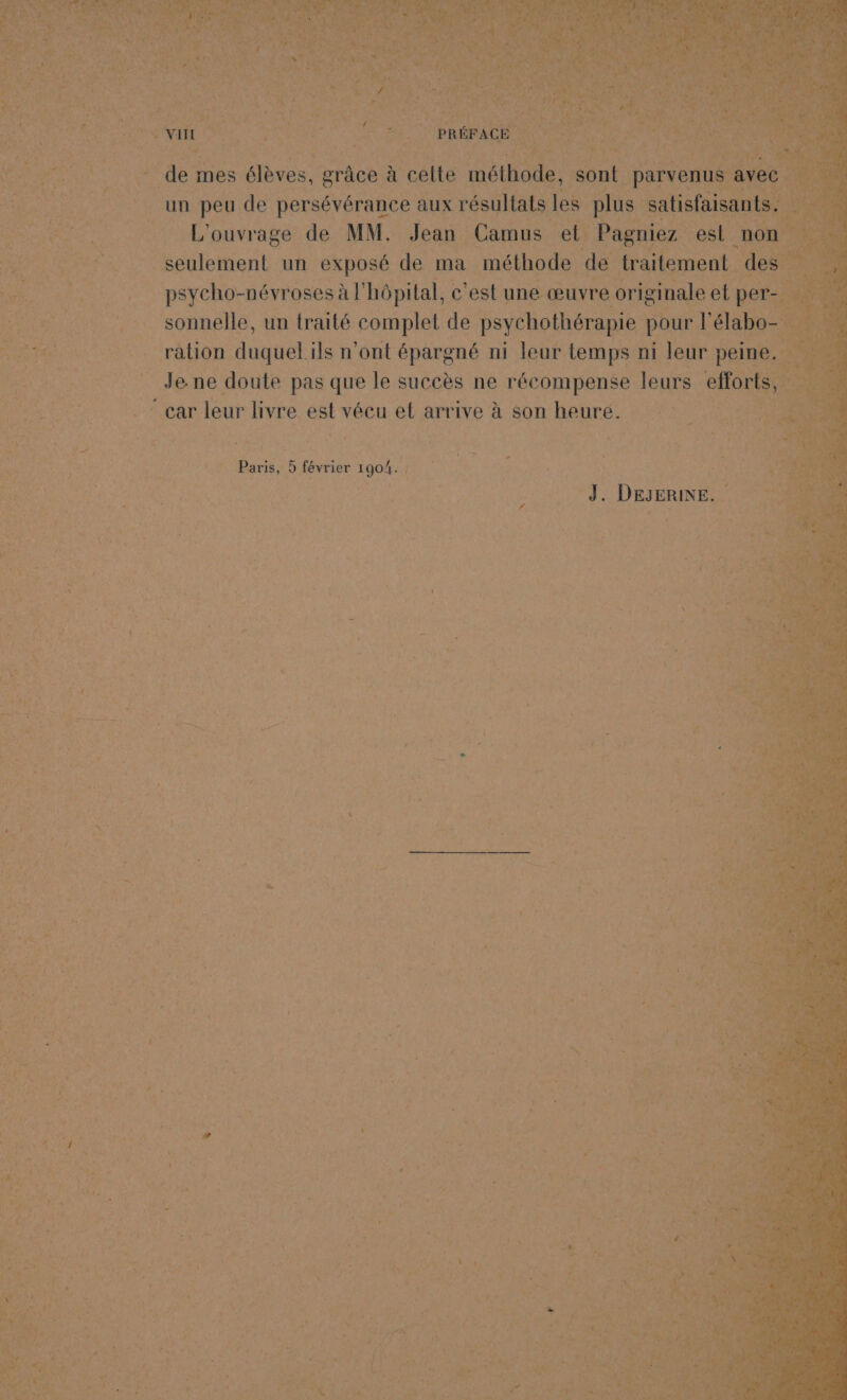 $ Cv i k LA 3 RE SE, de - de mes ‘élèves, grâce à à celte méthode, sont parvenu Mn ie SAS CU peu de persévérance aux résultats les plus satisfais ho _ L'ouvrage de MM. Jean Camus. att Pagniez est. 0 RE UNE seulement un exposé de ma méthode de traitement d _ psycho- -névroses à l hôpital, c'est une œuvre originale et per = sonnelle, un traité complet de psychothérapie pour l l'é abo sn ration dau ils n'ont épargné ni leur temps ni leur } pel Jene doute pas que le succès ne récompense leurs effort RE NES LT leur livre 4 vécu el arrive à son heure. à re QE 2 À Aire - Paris, 5 février 1904. = J. DEJERINE.